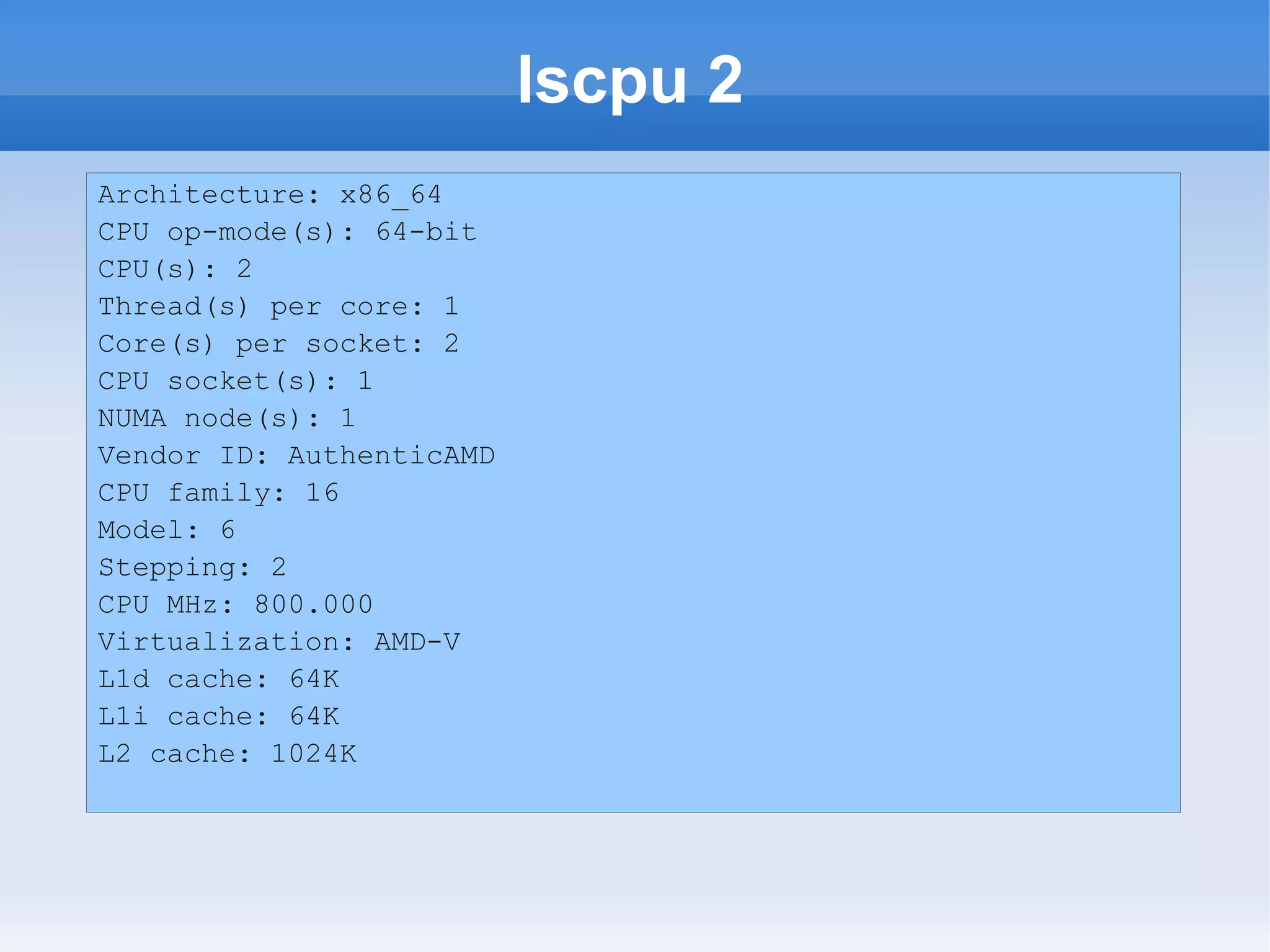 lscpu 2
Architecture: x86_64
CPU op-mode(s): 64-bit
CPU(s): 2
Thread(s) per core: 1
Core(s) per socket: 2
CPU socket(s): 1
NUMA node(s): 1
Vendor ID: AuthenticAMD
CPU family: 16
Model: 6
Stepping: 2
CPU MHz: 800.000
Virtualization: AMD-V
L1d cache: 64K
L1i cache: 64K
L2 cache: 1024K
 