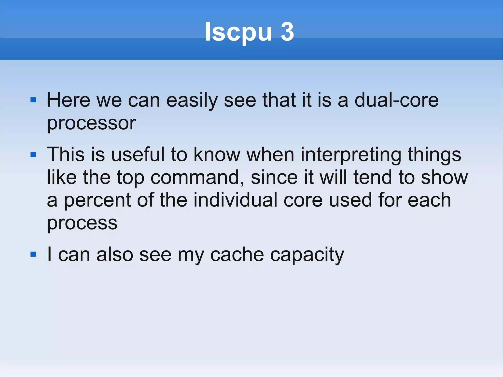 lscpu 3

   Here we can easily see that it is a dual-core
    processor
   This is useful to know when interpreting things
    like the top command, since it will tend to show
    a percent of the individual core used for each
    process
   I can also see my cache capacity
 