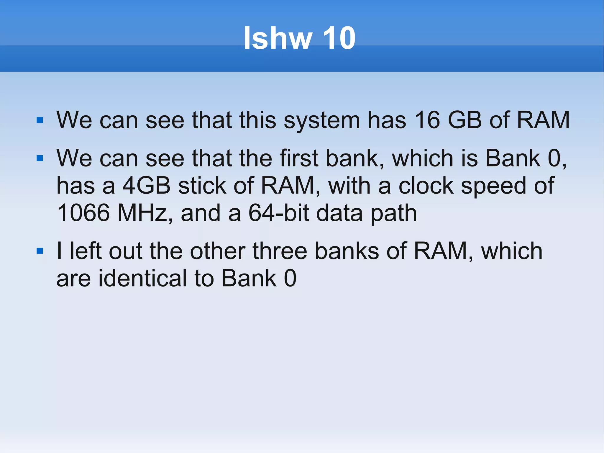 lshw 10

   We can see that this system has 16 GB of RAM
   We can see that the first bank, which is Bank 0,
    has a 4GB stick of RAM, with a clock speed of
    1066 MHz, and a 64-bit data path
   I left out the other three banks of RAM, which
    are identical to Bank 0
 