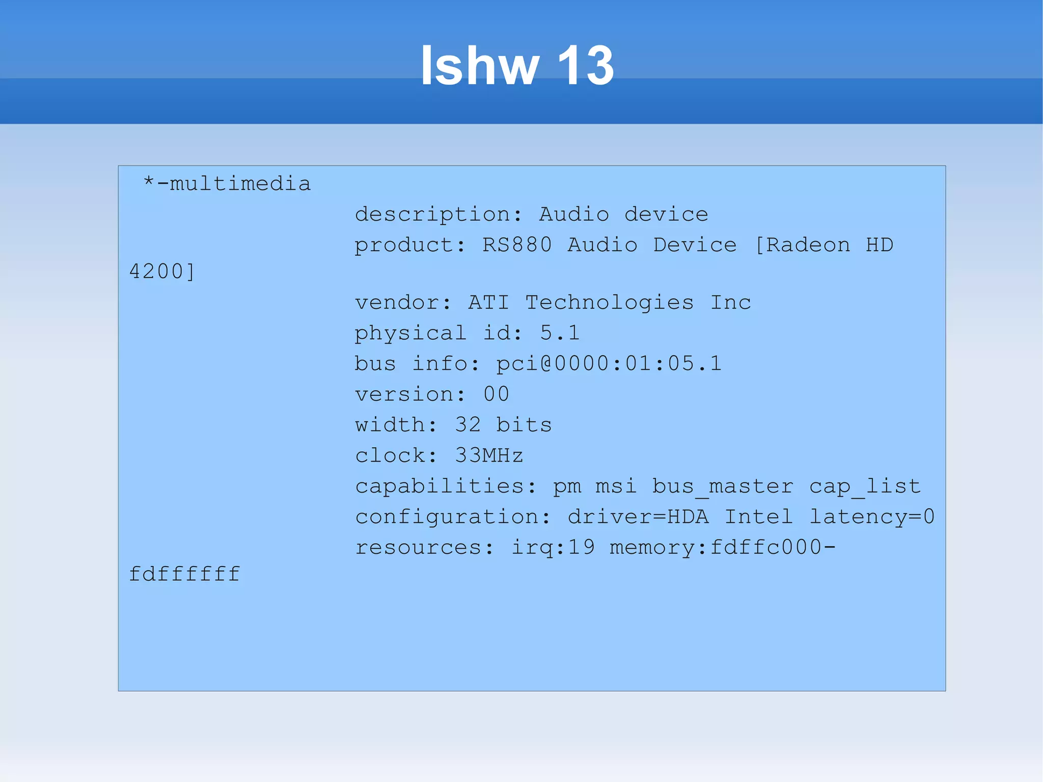 lshw 13
 *-multimedia
                description: Audio device
                product: RS880 Audio Device [Radeon HD
4200]
                vendor: ATI Technologies Inc
                physical id: 5.1
                bus info: pci@0000:01:05.1
                version: 00
                width: 32 bits
                clock: 33MHz
                capabilities: pm msi bus_master cap_list
                configuration: driver=HDA Intel latency=0
                resources: irq:19 memory:fdffc000-
fdffffff
 