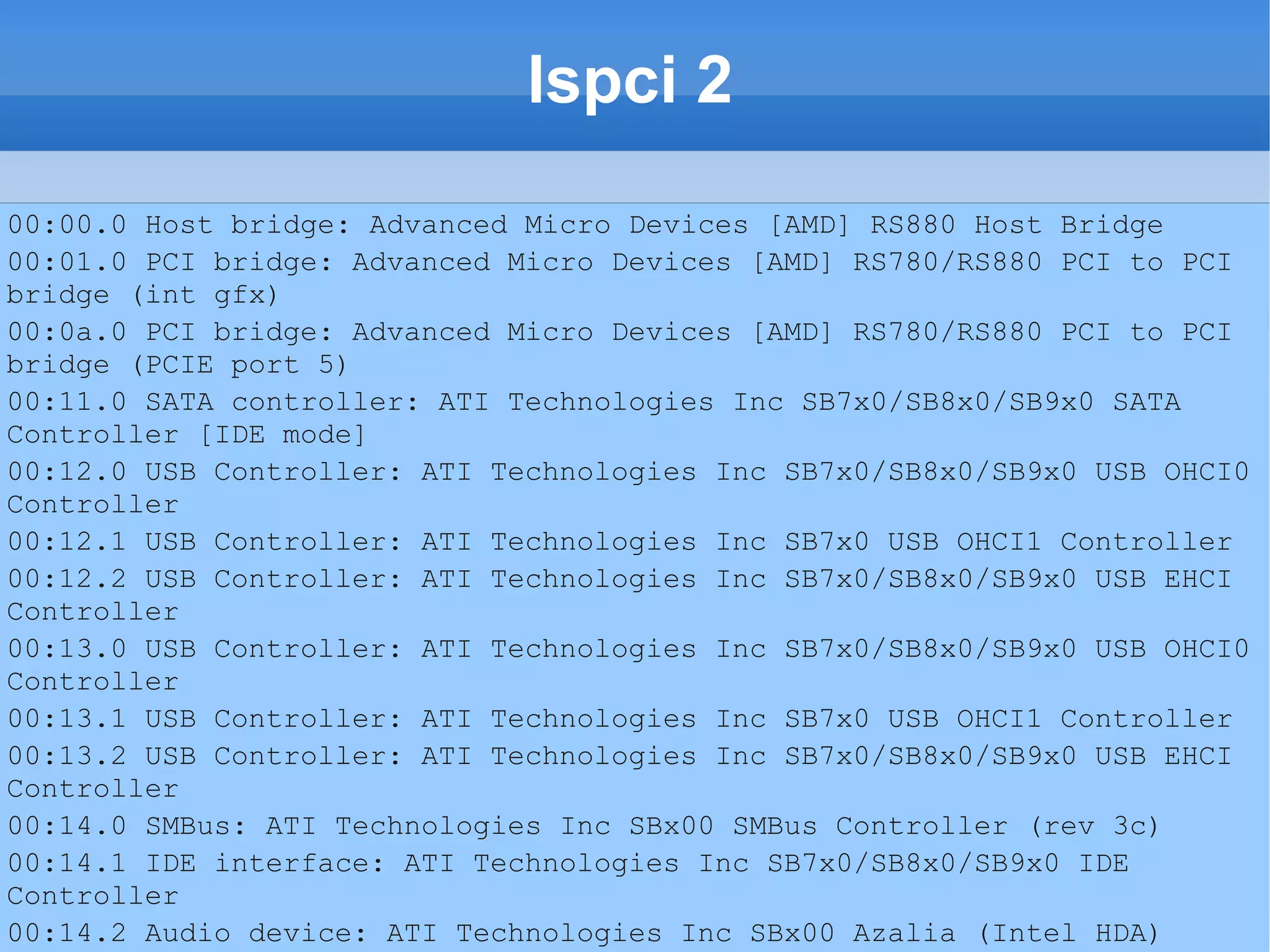 lspci 2
00:00.0 Host bridge: Advanced Micro Devices [AMD] RS880 Host Bridge
00:01.0 PCI bridge: Advanced Micro Devices [AMD] RS780/RS880 PCI to PCI
bridge (int gfx)
00:0a.0 PCI bridge: Advanced Micro Devices [AMD] RS780/RS880 PCI to PCI
bridge (PCIE port 5)
00:11.0 SATA controller: ATI Technologies Inc SB7x0/SB8x0/SB9x0 SATA
Controller [IDE mode]
00:12.0 USB Controller: ATI Technologies Inc SB7x0/SB8x0/SB9x0 USB OHCI0
Controller
00:12.1 USB Controller: ATI Technologies Inc SB7x0 USB OHCI1 Controller
00:12.2 USB Controller: ATI Technologies Inc SB7x0/SB8x0/SB9x0 USB EHCI
Controller
00:13.0 USB Controller: ATI Technologies Inc SB7x0/SB8x0/SB9x0 USB OHCI0
Controller
00:13.1 USB Controller: ATI Technologies Inc SB7x0 USB OHCI1 Controller
00:13.2 USB Controller: ATI Technologies Inc SB7x0/SB8x0/SB9x0 USB EHCI
Controller
00:14.0 SMBus: ATI Technologies Inc SBx00 SMBus Controller (rev 3c)
00:14.1 IDE interface: ATI Technologies Inc SB7x0/SB8x0/SB9x0 IDE
Controller
00:14.2 Audio device: ATI Technologies Inc SBx00 Azalia (Intel HDA)
 