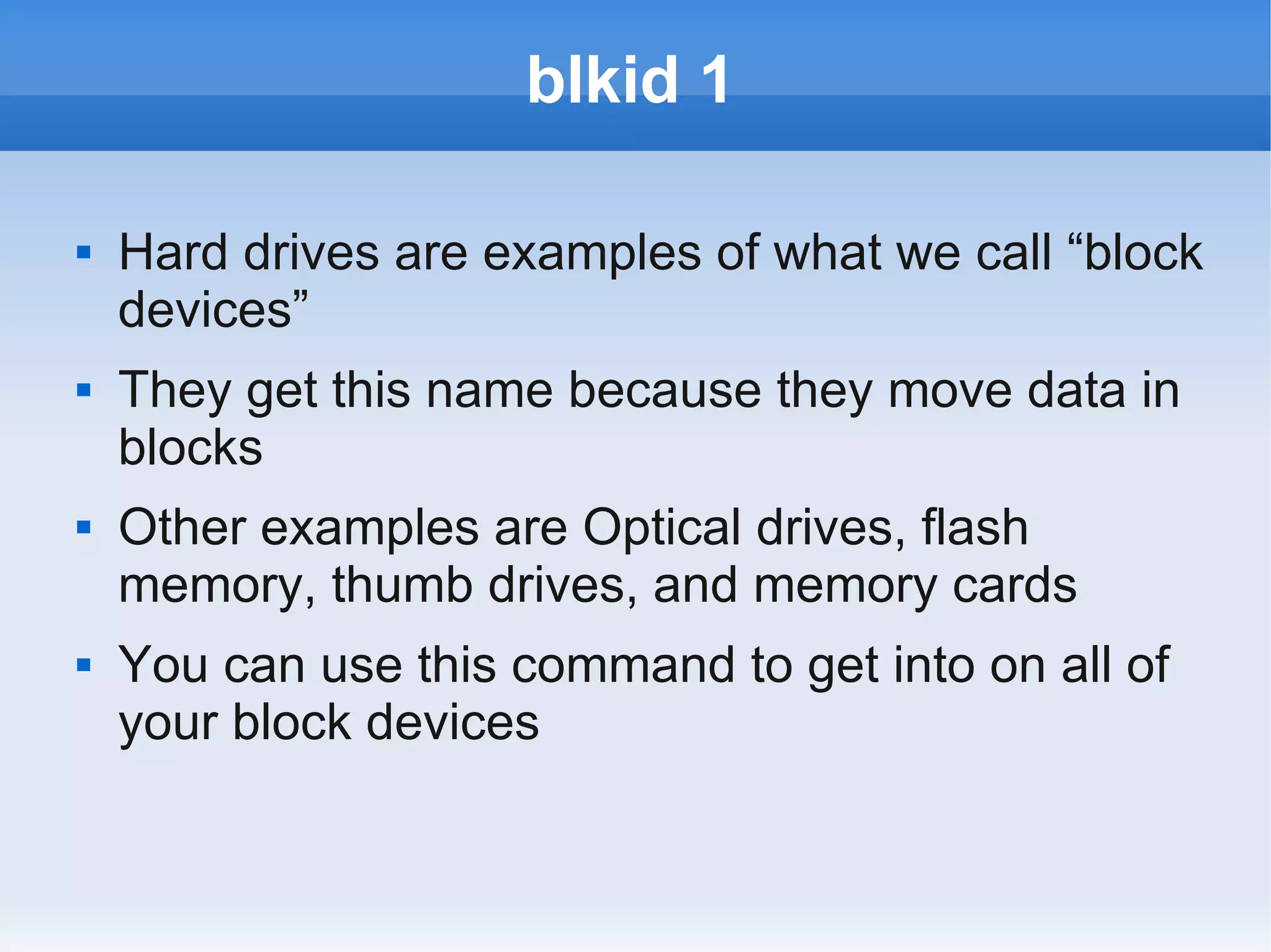 blkid 1

   Hard drives are examples of what we call “block
    devices”
   They get this name because they move data in
    blocks
   Other examples are Optical drives, flash
    memory, thumb drives, and memory cards
   You can use this command to get into on all of
    your block devices
 