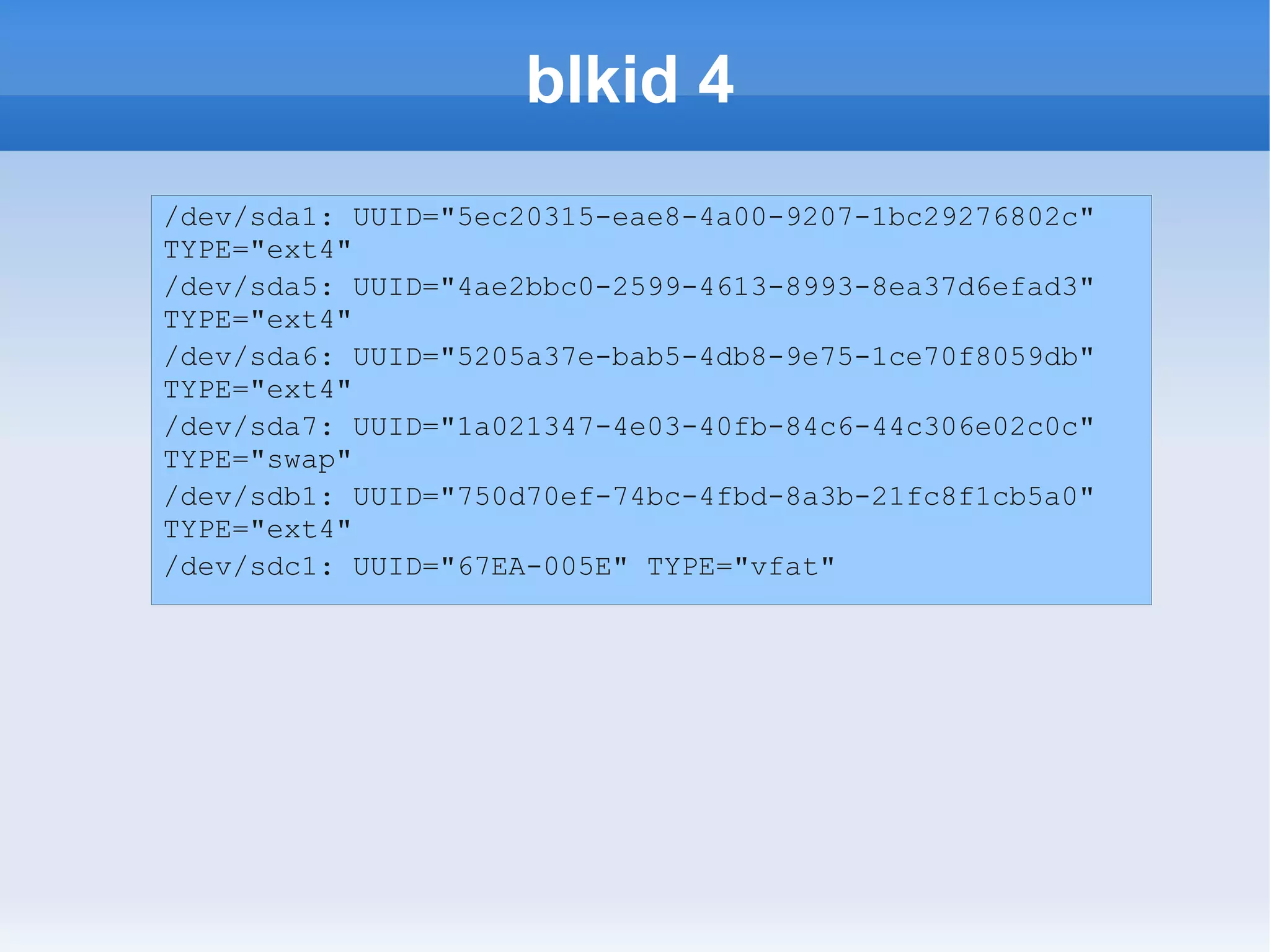 blkid 4
/dev/sda1: UUID="5ec20315-eae8-4a00-9207-1bc29276802c"
TYPE="ext4"
/dev/sda5: UUID="4ae2bbc0-2599-4613-8993-8ea37d6efad3"
TYPE="ext4"
/dev/sda6: UUID="5205a37e-bab5-4db8-9e75-1ce70f8059db"
TYPE="ext4"
/dev/sda7: UUID="1a021347-4e03-40fb-84c6-44c306e02c0c"
TYPE="swap"
/dev/sdb1: UUID="750d70ef-74bc-4fbd-8a3b-21fc8f1cb5a0"
TYPE="ext4"
/dev/sdc1: UUID="67EA-005E" TYPE="vfat"
 
