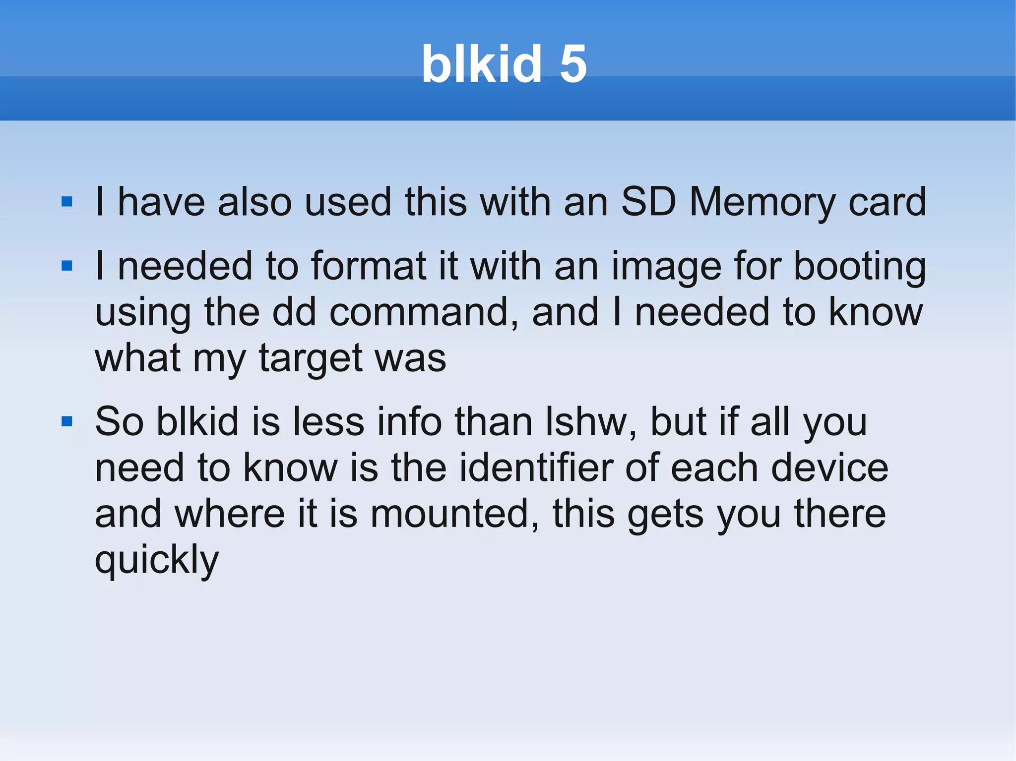 blkid 5

   I have also used this with an SD Memory card
   I needed to format it with an image for booting
    using the dd command, and I needed to know
    what my target was
   So blkid is less info than lshw, but if all you
    need to know is the identifier of each device
    and where it is mounted, this gets you there
    quickly
 