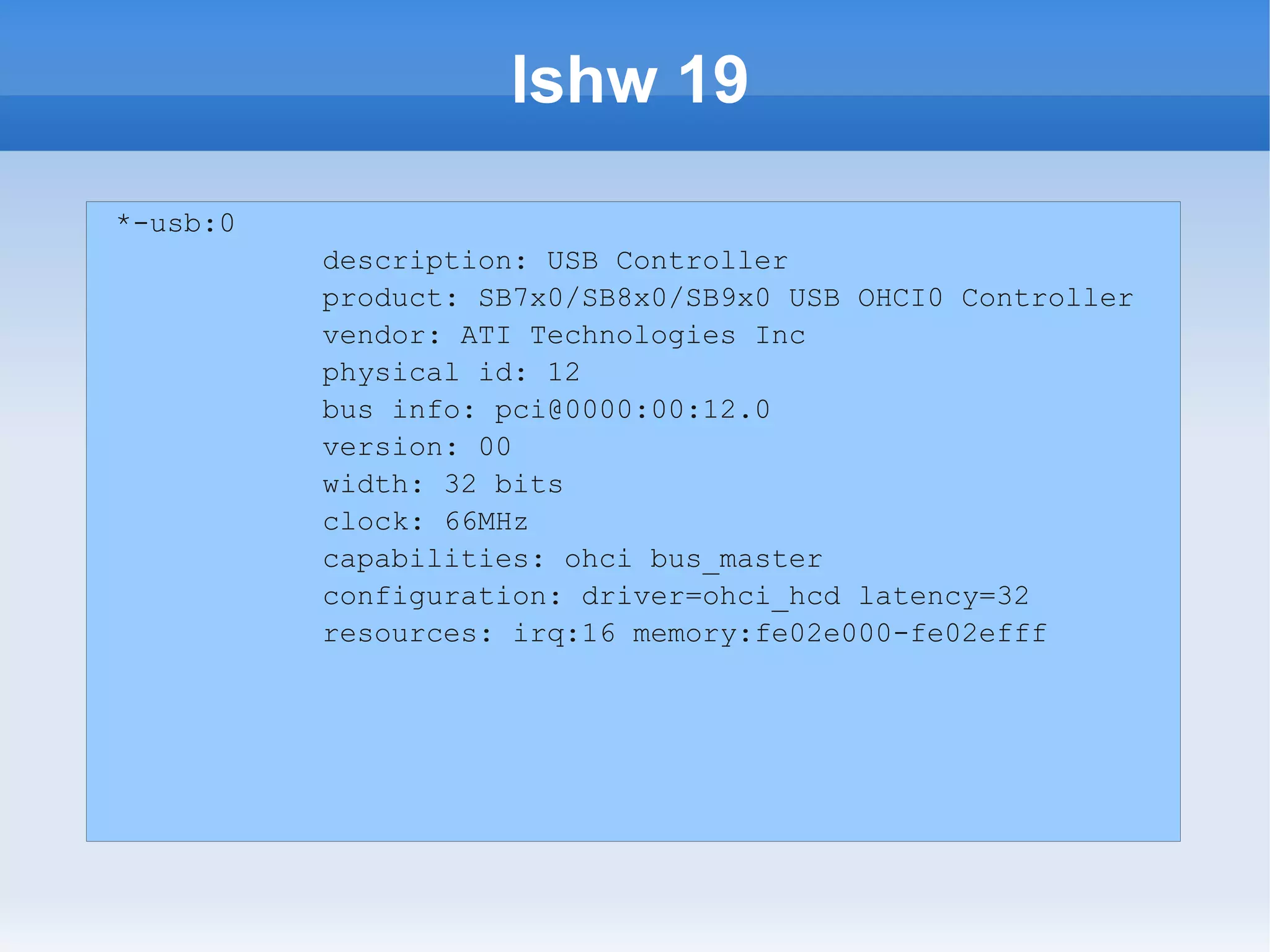 lshw 19
*-usb:0
          description: USB Controller
          product: SB7x0/SB8x0/SB9x0 USB OHCI0 Controller
          vendor: ATI Technologies Inc
          physical id: 12
          bus info: pci@0000:00:12.0
          version: 00
          width: 32 bits
          clock: 66MHz
          capabilities: ohci bus_master
          configuration: driver=ohci_hcd latency=32
          resources: irq:16 memory:fe02e000-fe02efff
 