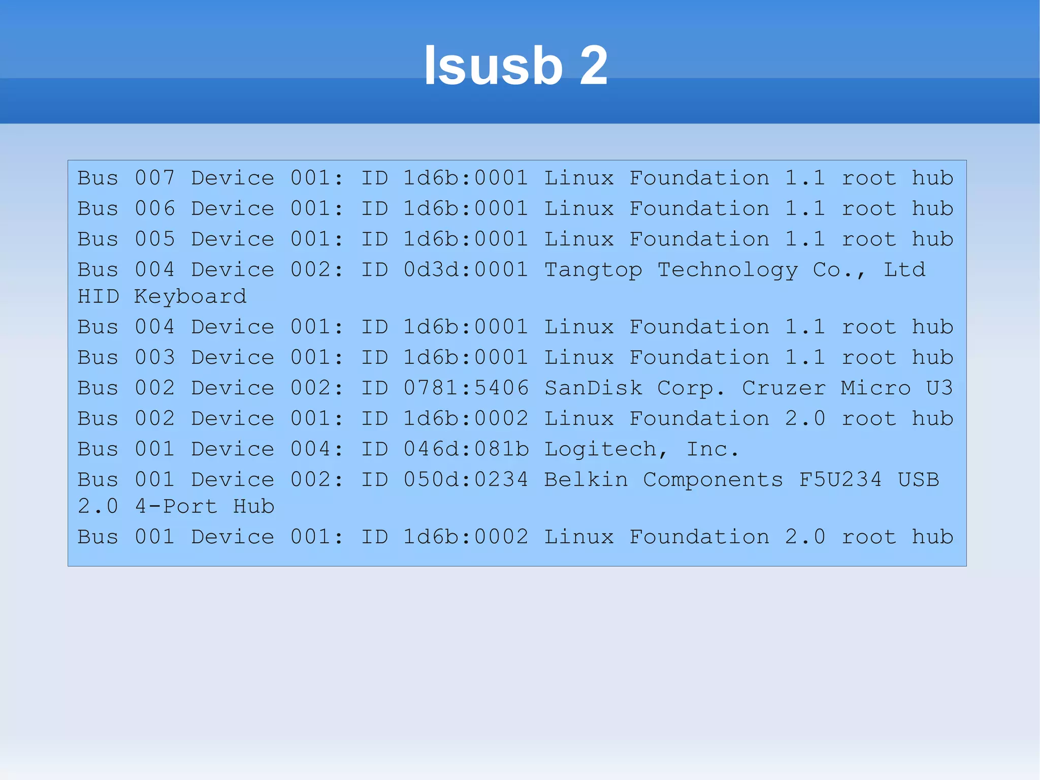 lsusb 2
Bus   007 Device   001:   ID   1d6b:0001   Linux Foundation 1.1 root hub
Bus   006 Device   001:   ID   1d6b:0001   Linux Foundation 1.1 root hub
Bus   005 Device   001:   ID   1d6b:0001   Linux Foundation 1.1 root hub
Bus   004 Device   002:   ID   0d3d:0001   Tangtop Technology Co., Ltd
HID   Keyboard
Bus   004 Device   001:   ID   1d6b:0001   Linux Foundation 1.1 root hub
Bus   003 Device   001:   ID   1d6b:0001   Linux Foundation 1.1 root hub
Bus   002 Device   002:   ID   0781:5406   SanDisk Corp. Cruzer Micro U3
Bus   002 Device   001:   ID   1d6b:0002   Linux Foundation 2.0 root hub
Bus   001 Device   004:   ID   046d:081b   Logitech, Inc.
Bus   001 Device   002:   ID   050d:0234   Belkin Components F5U234 USB
2.0   4-Port Hub
Bus   001 Device   001: ID 1d6b:0002 Linux Foundation 2.0 root hub
 