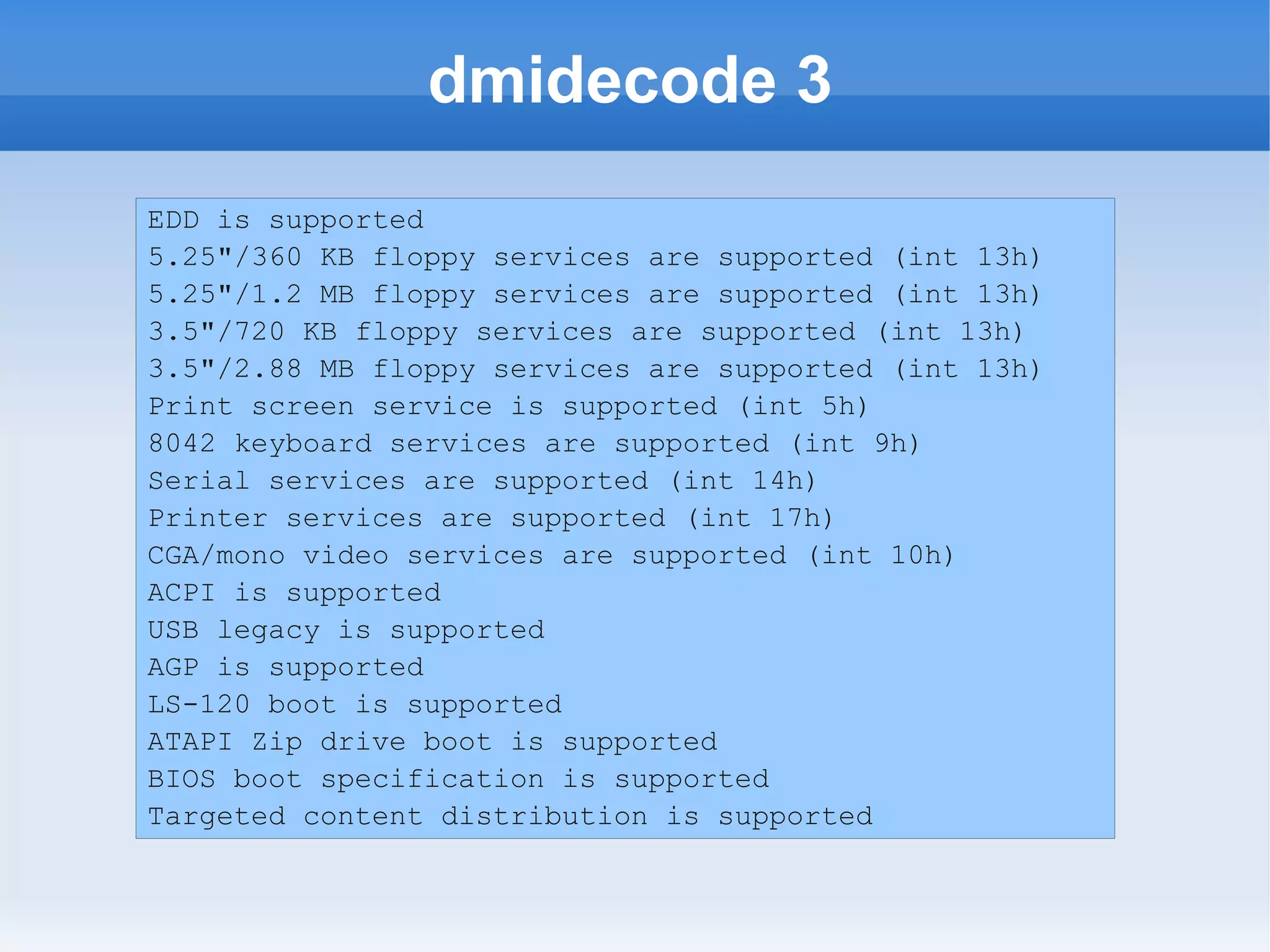dmidecode 3
EDD is supported
5.25"/360 KB floppy services are supported (int 13h)
5.25"/1.2 MB floppy services are supported (int 13h)
3.5"/720 KB floppy services are supported (int 13h)
3.5"/2.88 MB floppy services are supported (int 13h)
Print screen service is supported (int 5h)
8042 keyboard services are supported (int 9h)
Serial services are supported (int 14h)
Printer services are supported (int 17h)
CGA/mono video services are supported (int 10h)
ACPI is supported
USB legacy is supported
AGP is supported
LS-120 boot is supported
ATAPI Zip drive boot is supported
BIOS boot specification is supported
Targeted content distribution is supported
 