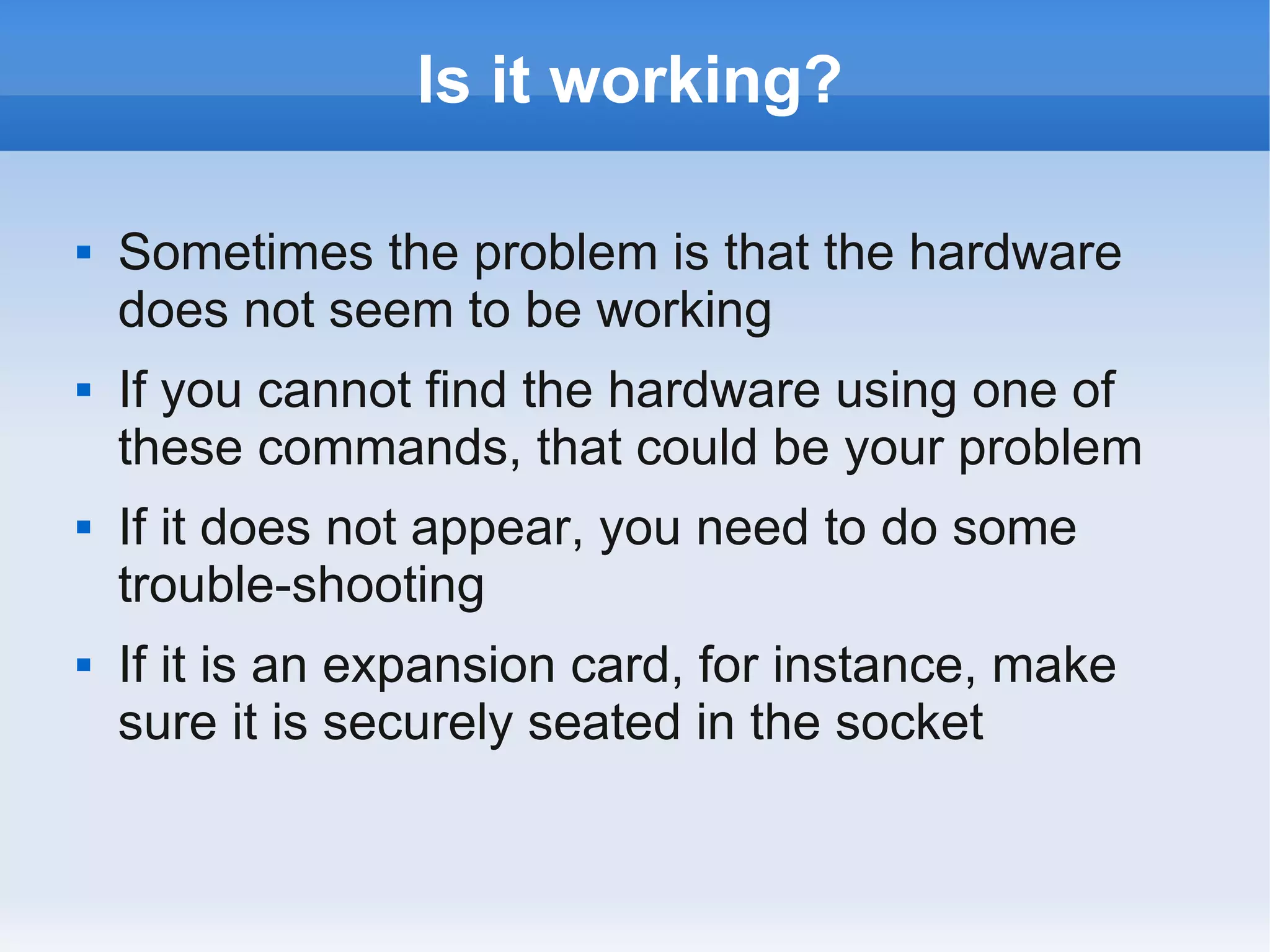 Is it working?

   Sometimes the problem is that the hardware
    does not seem to be working
   If you cannot find the hardware using one of
    these commands, that could be your problem
   If it does not appear, you need to do some
    trouble-shooting
   If it is an expansion card, for instance, make
    sure it is securely seated in the socket
 