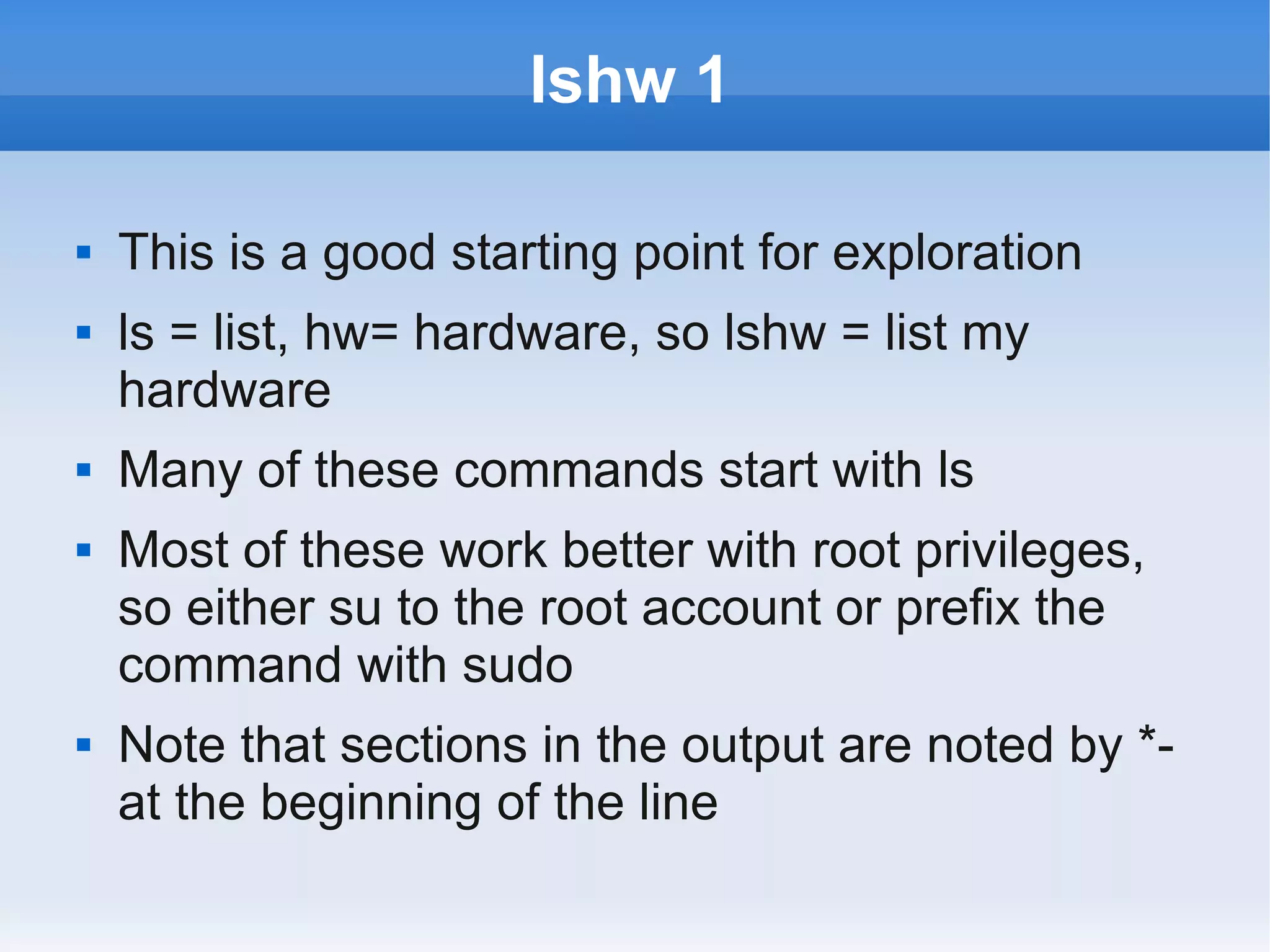 lshw 1

   This is a good starting point for exploration
   ls = list, hw= hardware, so lshw = list my
    hardware
   Many of these commands start with ls
   Most of these work better with root privileges,
    so either su to the root account or prefix the
    command with sudo
   Note that sections in the output are noted by *-
    at the beginning of the line
 