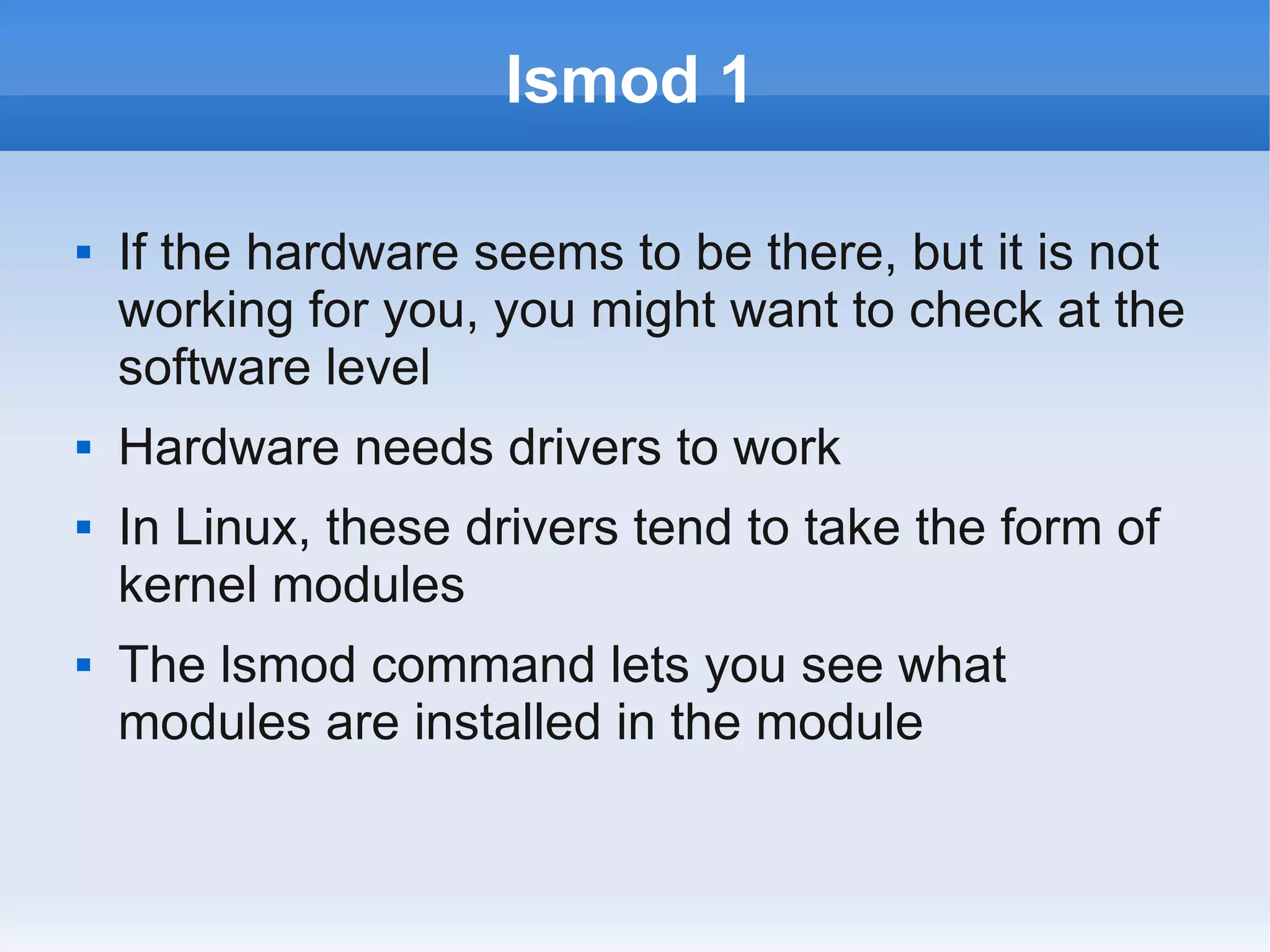 lsmod 1

   If the hardware seems to be there, but it is not
    working for you, you might want to check at the
    software level
   Hardware needs drivers to work
   In Linux, these drivers tend to take the form of
    kernel modules
   The lsmod command lets you see what
    modules are installed in the module
 
