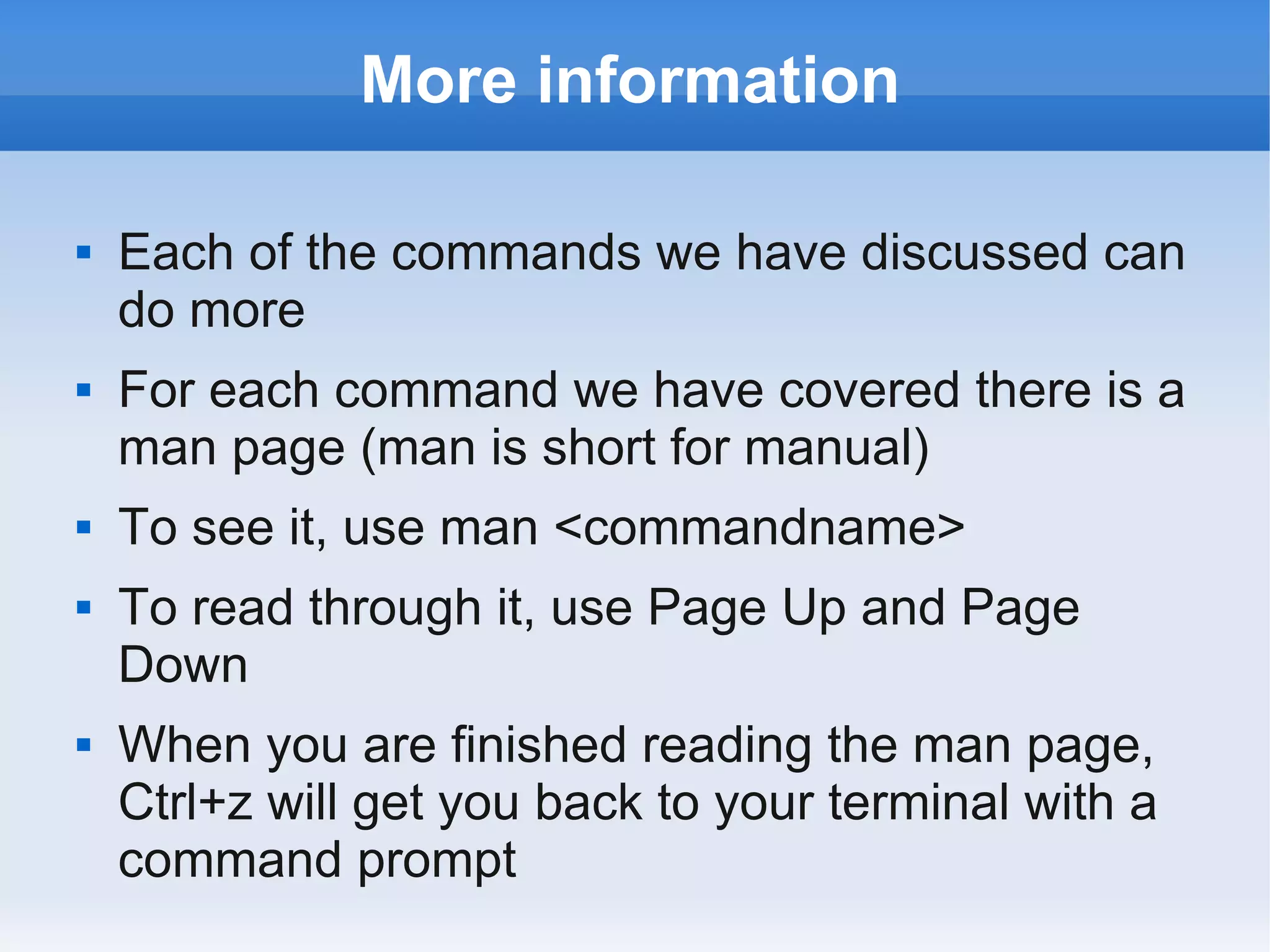 More information

   Each of the commands we have discussed can
    do more
   For each command we have covered there is a
    man page (man is short for manual)
   To see it, use man <commandname>
   To read through it, use Page Up and Page
    Down
   When you are finished reading the man page,
    Ctrl+z will get you back to your terminal with a
    command prompt
 