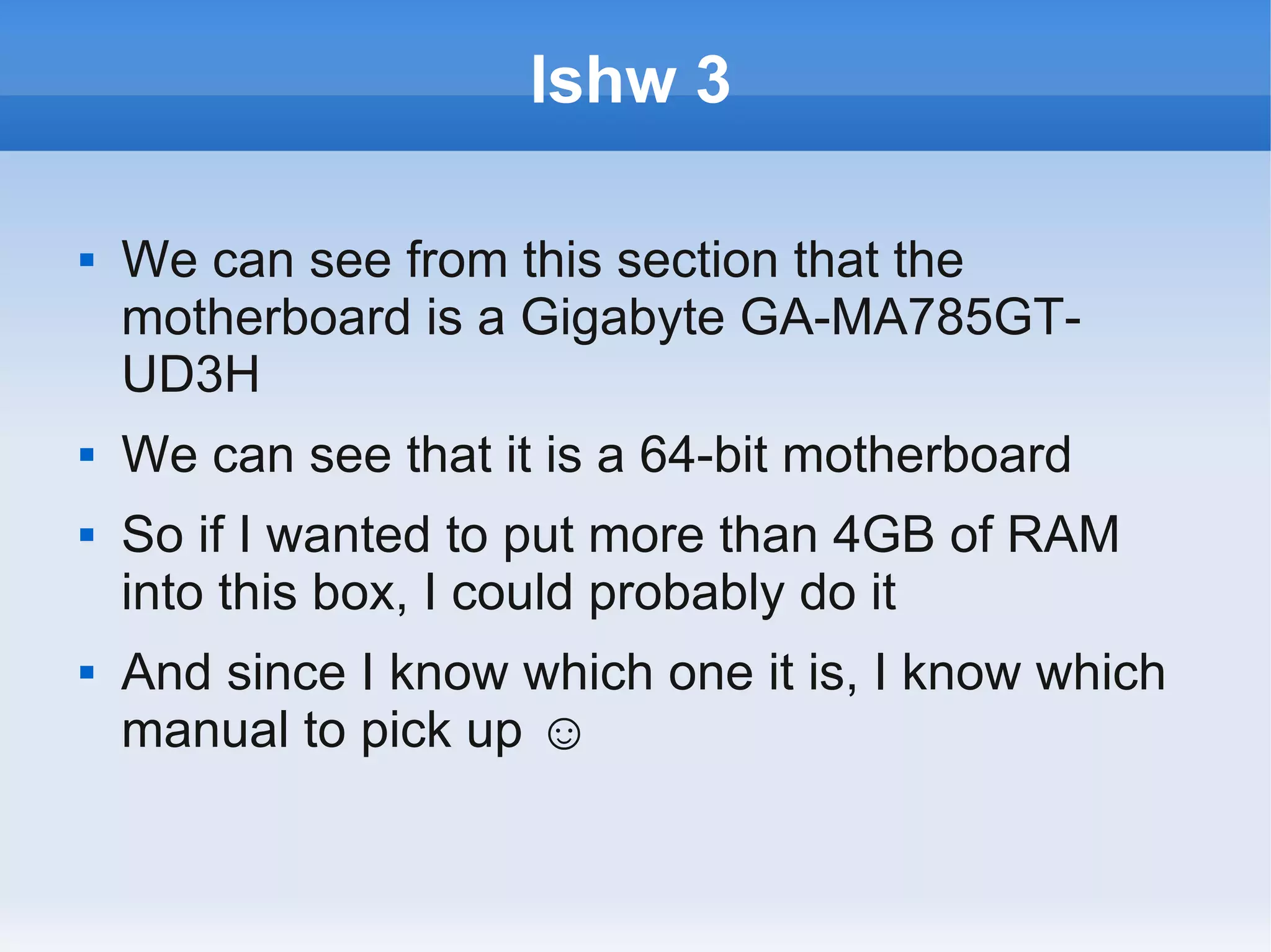 lshw 3

   We can see from this section that the
    motherboard is a Gigabyte GA-MA785GT-
    UD3H
   We can see that it is a 64-bit motherboard
   So if I wanted to put more than 4GB of RAM
    into this box, I could probably do it
   And since I know which one it is, I know which
    manual to pick up ☺
 