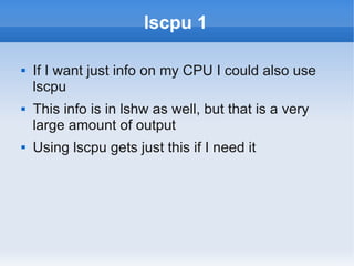 lscpu 1

   If I want just info on my CPU I could also use
    lscpu
   This info is in lshw as well, but that is a very
    large amount of output
   Using lscpu gets just this if I need it
 
