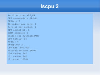 lscpu 2
Architecture: x86_64
CPU op-mode(s): 64-bit
CPU(s): 2
Thread(s) per core: 1
Core(s) per socket: 2
CPU socket(s): 1
NUMA node(s): 1
Vendor ID: AuthenticAMD
CPU family: 16
Model: 6
Stepping: 2
CPU MHz: 800.000
Virtualization: AMD-V
L1d cache: 64K
L1i cache: 64K
L2 cache: 1024K
 