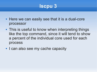 lscpu 3

   Here we can easily see that it is a dual-core
    processor
   This is useful to know when interpreting things
    like the top command, since it will tend to show
    a percent of the individual core used for each
    process
   I can also see my cache capacity
 