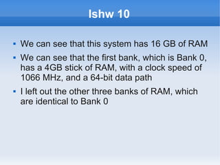 lshw 10

   We can see that this system has 16 GB of RAM
   We can see that the first bank, which is Bank 0,
    has a 4GB stick of RAM, with a clock speed of
    1066 MHz, and a 64-bit data path
   I left out the other three banks of RAM, which
    are identical to Bank 0
 