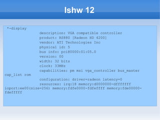 lshw 12
 *-display
                description: VGA compatible controller
                product: RS880 [Radeon HD 4200]
                vendor: ATI Technologies Inc
                physical id: 5
                bus info: pci@0000:01:05.0
                version: 00
                width: 32 bits
                clock: 33MHz
                capabilities: pm msi vga_controller bus_master
cap_list rom
                configuration: driver=radeon latency=0
                resources: irq:18 memory:d0000000-dfffffff
ioport:ee00(size=256) memory:fdfe0000-fdfeffff memory:fde00000-
fdefffff
 
