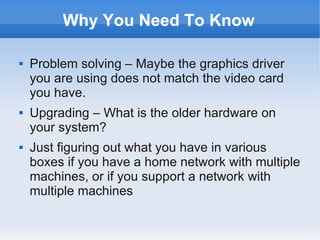 Why You Need To Know

   Problem solving – Maybe the graphics driver
    you are using does not match the video card
    you have.
   Upgrading – What is the older hardware on
    your system?
   Just figuring out what you have in various
    boxes if you have a home network with multiple
    machines, or if you support a network with
    multiple machines
 