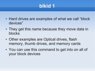 blkid 1

   Hard drives are examples of what we call “block
    devices”
   They get this name because they move data in
    blocks
   Other examples are Optical drives, flash
    memory, thumb drives, and memory cards
   You can use this command to get into on all of
    your block devices
 