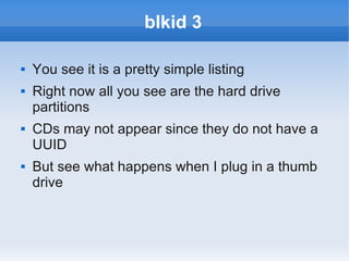 blkid 3

   You see it is a pretty simple listing
   Right now all you see are the hard drive
    partitions
   CDs may not appear since they do not have a
    UUID
   But see what happens when I plug in a thumb
    drive
 