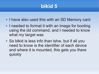 blkid 5

   I have also used this with an SD Memory card
   I needed to format it with an image for booting
    using the dd command, and I needed to know
    what my target was
   So blkid is less info than lshw, but if all you
    need to know is the identifier of each device
    and where it is mounted, this gets you there
    quickly
 