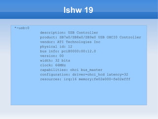 lshw 19
*-usb:0
          description: USB Controller
          product: SB7x0/SB8x0/SB9x0 USB OHCI0 Controller
          vendor: ATI Technologies Inc
          physical id: 12
          bus info: pci@0000:00:12.0
          version: 00
          width: 32 bits
          clock: 66MHz
          capabilities: ohci bus_master
          configuration: driver=ohci_hcd latency=32
          resources: irq:16 memory:fe02e000-fe02efff
 