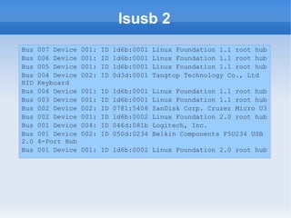 lsusb 2
Bus   007 Device   001:   ID   1d6b:0001   Linux Foundation 1.1 root hub
Bus   006 Device   001:   ID   1d6b:0001   Linux Foundation 1.1 root hub
Bus   005 Device   001:   ID   1d6b:0001   Linux Foundation 1.1 root hub
Bus   004 Device   002:   ID   0d3d:0001   Tangtop Technology Co., Ltd
HID   Keyboard
Bus   004 Device   001:   ID   1d6b:0001   Linux Foundation 1.1 root hub
Bus   003 Device   001:   ID   1d6b:0001   Linux Foundation 1.1 root hub
Bus   002 Device   002:   ID   0781:5406   SanDisk Corp. Cruzer Micro U3
Bus   002 Device   001:   ID   1d6b:0002   Linux Foundation 2.0 root hub
Bus   001 Device   004:   ID   046d:081b   Logitech, Inc.
Bus   001 Device   002:   ID   050d:0234   Belkin Components F5U234 USB
2.0   4-Port Hub
Bus   001 Device   001: ID 1d6b:0002 Linux Foundation 2.0 root hub
 