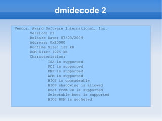 dmidecode 2
Vendor: Award Software International, Inc.
       Version: F1
       Release Date: 07/03/2009
       Address: 0xE0000
       Runtime Size: 128 kB
       ROM Size: 1024 kB
       Characteristics:
               ISA is supported
               PCI is supported
               PNP is supported
               APM is supported
               BIOS is upgradeable
               BIOS shadowing is allowed
               Boot from CD is supported
               Selectable boot is supported
               BIOS ROM is socketed
 
