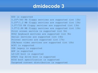 dmidecode 3
EDD is supported
5.25"/360 KB floppy services are supported (int 13h)
5.25"/1.2 MB floppy services are supported (int 13h)
3.5"/720 KB floppy services are supported (int 13h)
3.5"/2.88 MB floppy services are supported (int 13h)
Print screen service is supported (int 5h)
8042 keyboard services are supported (int 9h)
Serial services are supported (int 14h)
Printer services are supported (int 17h)
CGA/mono video services are supported (int 10h)
ACPI is supported
USB legacy is supported
AGP is supported
LS-120 boot is supported
ATAPI Zip drive boot is supported
BIOS boot specification is supported
Targeted content distribution is supported
 
