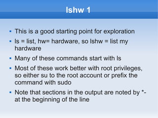 lshw 1

   This is a good starting point for exploration
   ls = list, hw= hardware, so lshw = list my
    hardware
   Many of these commands start with ls
   Most of these work better with root privileges,
    so either su to the root account or prefix the
    command with sudo
   Note that sections in the output are noted by *-
    at the beginning of the line
 
