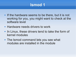 lsmod 1

   If the hardware seems to be there, but it is not
    working for you, you might want to check at the
    software level
   Hardware needs drivers to work
   In Linux, these drivers tend to take the form of
    kernel modules
   The lsmod command lets you see what
    modules are installed in the module
 