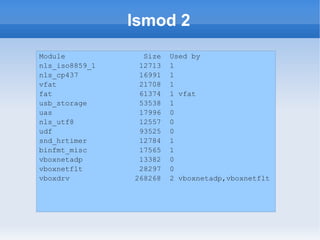 lsmod 2
Module            Size   Used by
nls_iso8859_1    12713   1
nls_cp437        16991   1
vfat             21708   1
fat              61374   1 vfat
usb_storage      53538   1
uas              17996   0
nls_utf8         12557   0
udf              93525   0
snd_hrtimer      12784   1
binfmt_misc      17565   1
vboxnetadp       13382   0
vboxnetflt       28297   0
vboxdrv         268268   2 vboxnetadp,vboxnetflt
 