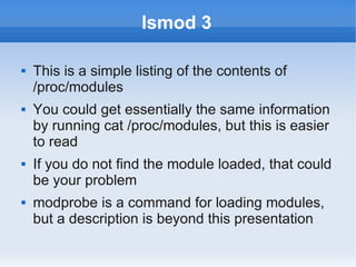 lsmod 3

   This is a simple listing of the contents of
    /proc/modules
   You could get essentially the same information
    by running cat /proc/modules, but this is easier
    to read
   If you do not find the module loaded, that could
    be your problem
   modprobe is a command for loading modules,
    but a description is beyond this presentation
 