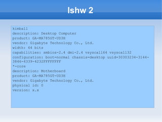 lshw 2
kimball
description: Desktop Computer
product: GA-MA785GT-UD3H
vendor: Gigabyte Technology Co., Ltd.
width: 64 bits
capabilities: smbios-2.4 dmi-2.4 vsyscall64 vsyscall32
configuration: boot=normal chassis=desktop uuid=30303234-3144-
3846-4339-4232FFFFFFFF
*-core
description: Motherboard
product: GA-MA785GT-UD3H
vendor: Gigabyte Technology Co., Ltd.
physical id: 0
version: x.x
 