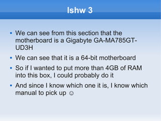lshw 3

   We can see from this section that the
    motherboard is a Gigabyte GA-MA785GT-
    UD3H
   We can see that it is a 64-bit motherboard
   So if I wanted to put more than 4GB of RAM
    into this box, I could probably do it
   And since I know which one it is, I know which
    manual to pick up ☺
 
