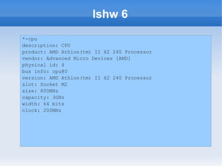 lshw 6
*-cpu
description: CPU
product: AMD Athlon(tm) II X2 240 Processor
vendor: Advanced Micro Devices [AMD]
physical id: 4
bus info: cpu@0
version: AMD Athlon(tm) II X2 240 Processor
slot: Socket M2
size: 800MHz
capacity: 3GHz
width: 64 bits
clock: 200MHz
 