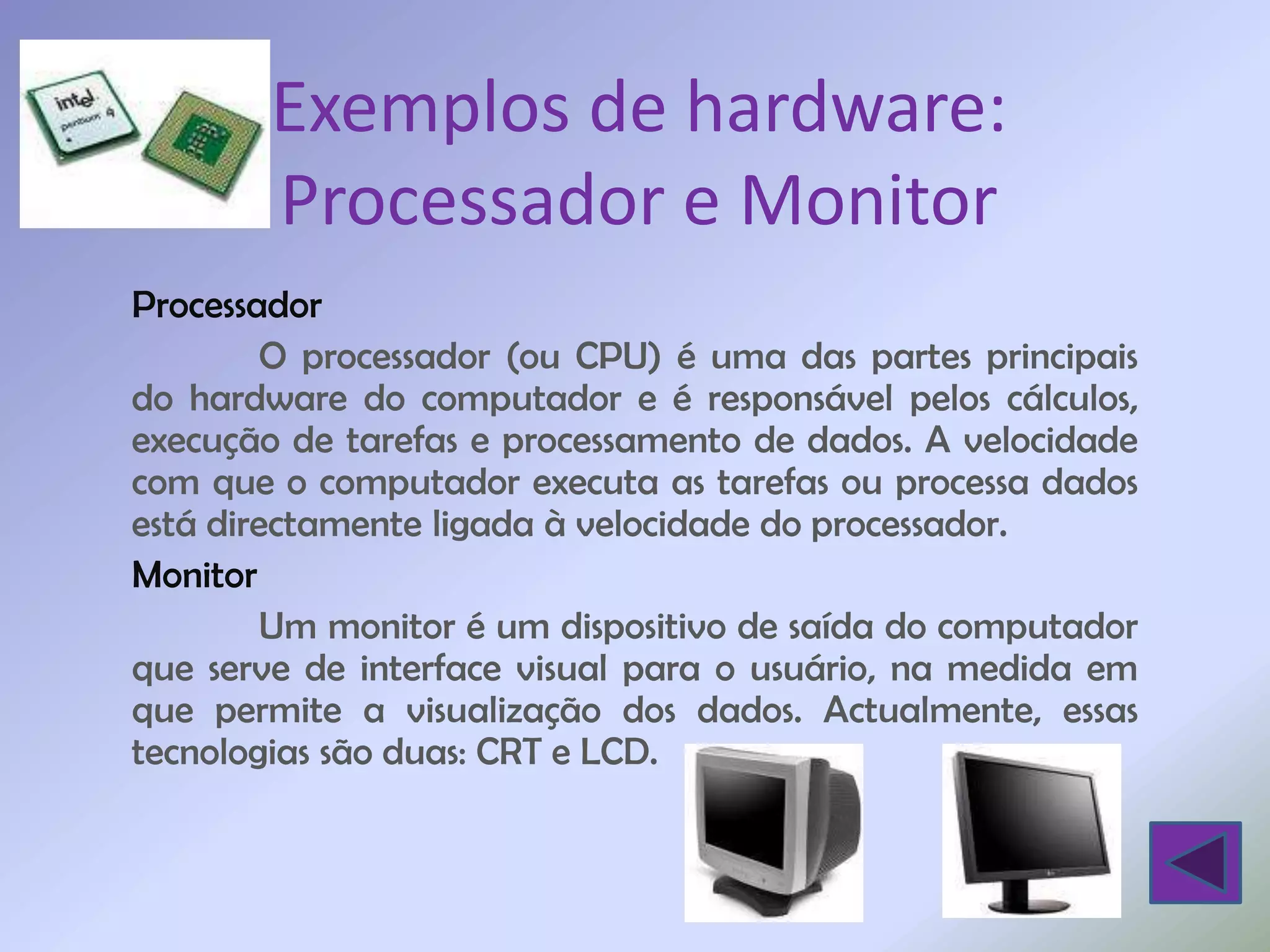 Exemplos de hardware:
        Processador e Monitor
Processador
        O processador (ou CPU) é uma das partes principais
do hardware do computador e é responsável pelos cálculos,
execução de tarefas e processamento de dados. A velocidade
com que o computador executa as tarefas ou processa dados
está directamente ligada à velocidade do processador.
Monitor
        Um monitor é um dispositivo de saída do computador
que serve de interface visual para o usuário, na medida em
que permite a visualização dos dados. Actualmente, essas
tecnologias são duas: CRT e LCD.
 