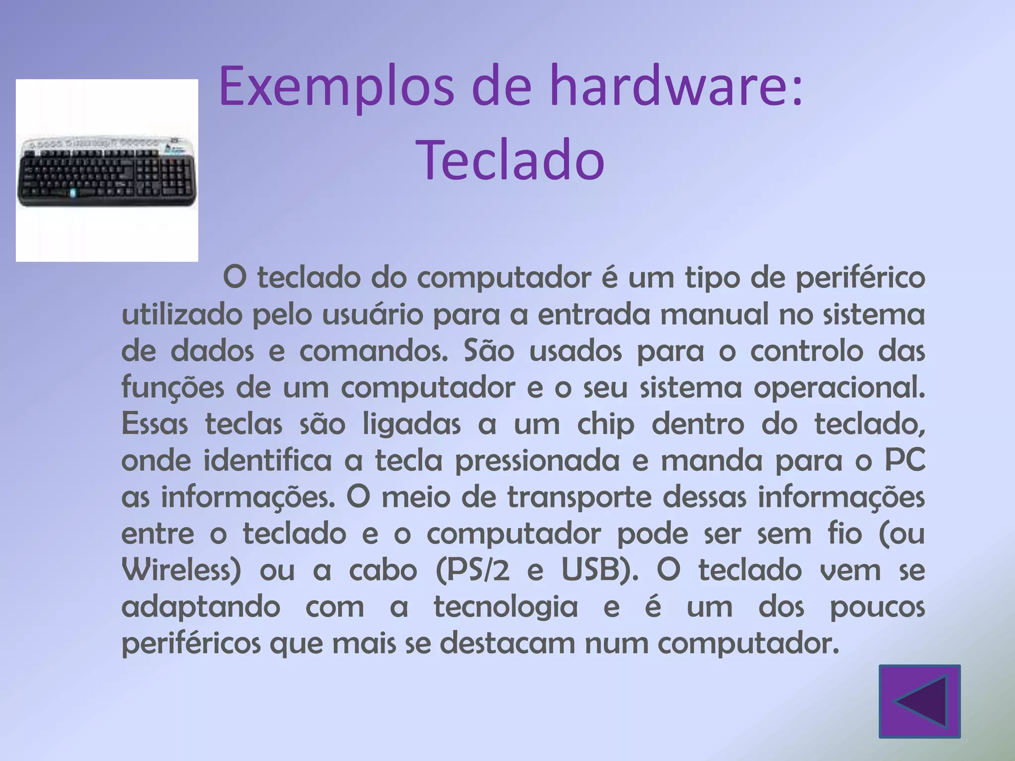 Exemplos de hardware:
            Teclado
        O teclado do computador é um tipo de periférico
utilizado pelo usuário para a entrada manual no sistema
de dados e comandos. São usados para o controlo das
funções de um computador e o seu sistema operacional.
Essas teclas são ligadas a um chip dentro do teclado,
onde identifica a tecla pressionada e manda para o PC
as informações. O meio de transporte dessas informações
entre o teclado e o computador pode ser sem fio (ou
Wireless) ou a cabo (PS/2 e USB). O teclado vem se
adaptando com a tecnologia e é um dos poucos
periféricos que mais se destacam num computador.
 