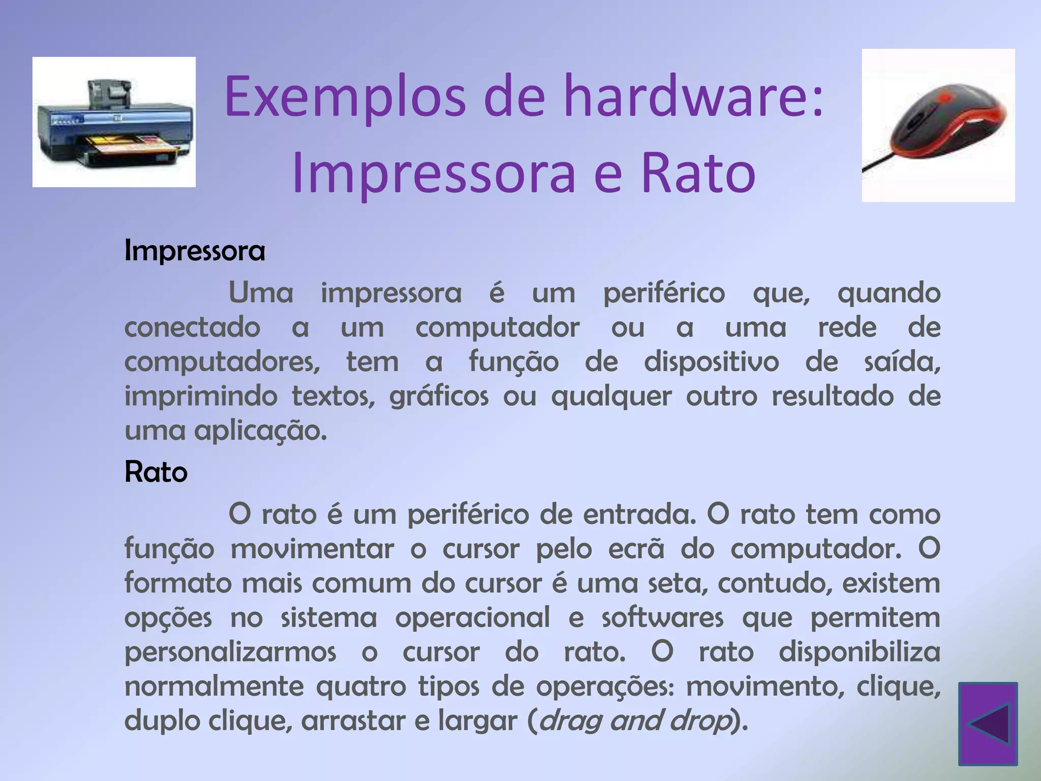 Exemplos de hardware:
        Impressora e Rato
Impressora
        Uma impressora é um periférico que, quando
conectado a um computador ou a uma rede de
computadores, tem a função de dispositivo de saída,
imprimindo textos, gráficos ou qualquer outro resultado de
uma aplicação.
Rato
        O rato é um periférico de entrada. O rato tem como
função movimentar o cursor pelo ecrã do computador. O
formato mais comum do cursor é uma seta, contudo, existem
opções no sistema operacional e softwares que permitem
personalizarmos o cursor do rato. O rato disponibiliza
normalmente quatro tipos de operações: movimento, clique,
duplo clique, arrastar e largar (drag and drop).
 