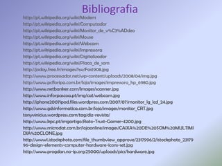 Bibliografia
http://pt.wikipedia.org/wiki/Modem
http://pt.wikipedia.org/wiki/Computador
http://pt.wikipedia.org/wiki/Monitor_de_v%C3%ADdeo
http://pt.wikipedia.org/wiki/Mouse
http://pt.wikipedia.org/wiki/Webcam
http://pt.wikipedia.org/wiki/Impressora
http://pt.wikipedia.org/wiki/Digitalizador
http://pt.wikipedia.org/wiki/Placa_de_som
http://joday.free.fr/images/hw/Fast908.jpg
http://www.processador.net/wp-content/uploads/2008/04/img.jpg
http://www.pcfloripa.com.br/loja/images/impressora_hp_6980.jpg
http://www.netbanker.com/Images/scanner.jpg
http://www.inforpascoa.pt/img/cat/webcam.jpg
http://iphone2007ipod.files.wordpress.com/2007/07/monitor_lg_lcd_24.jpg
http://www.gdsinformatica.com.br/loja/images/monitor_CRT.jpg
tonyvinicius.wordpress.com/tag/diz-revista/
http://www.kpc.pt/imgartigo/Rato-Trust-Gamer-4200.jpg
http://www.microdat.com.br/lojaonline/images/CAIXA%20DE%20SOM%20MULTIMI
DIA%20CLONE.jpg
http://www1.istockphoto.com/file_thumbview_approve/2317996/2/istockphoto_23179
96-design-elements-computer-hardware-icons-set.jpg
http://www.progdan.no-ip.org:25000/uploads/pics/hardware.jpg
 