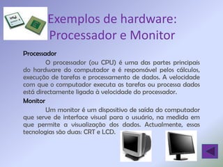 Exemplos de hardware:
        Processador e Monitor
Processador
        O processador (ou CPU) é uma das partes principais
do hardware do computador e é responsável pelos cálculos,
execução de tarefas e processamento de dados. A velocidade
com que o computador executa as tarefas ou processa dados
está directamente ligada à velocidade do processador.
Monitor
        Um monitor é um dispositivo de saída do computador
que serve de interface visual para o usuário, na medida em
que permite a visualização dos dados. Actualmente, essas
tecnologias são duas: CRT e LCD.
 