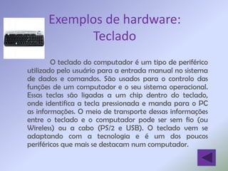 Exemplos de hardware:
            Teclado
        O teclado do computador é um tipo de periférico
utilizado pelo usuário para a entrada manual no sistema
de dados e comandos. São usados para o controlo das
funções de um computador e o seu sistema operacional.
Essas teclas são ligadas a um chip dentro do teclado,
onde identifica a tecla pressionada e manda para o PC
as informações. O meio de transporte dessas informações
entre o teclado e o computador pode ser sem fio (ou
Wireless) ou a cabo (PS/2 e USB). O teclado vem se
adaptando com a tecnologia e é um dos poucos
periféricos que mais se destacam num computador.
 
