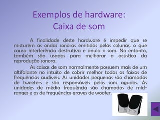 Exemplos de hardware:
            Caixa de som
        A finalidade deste hardware é impedir que se
misturem as ondas sonoras emitidas pelas colunas, o que
causa interferência destrutiva e anula o som. No entanto,
também são usadas para melhorar a acústica da
reprodução sonora.
        As caixas de som normalmente possuem mais de um
altifalante no intuito de cobrir melhor todas as faixas de
frequências audíveis. As unidades pequenas são chamadas
de tweeters e são responsáveis pelos sons agudos. As
unidades de média frequência são chamadas de mid-
ranges e as de frequências graves de woofer.
 