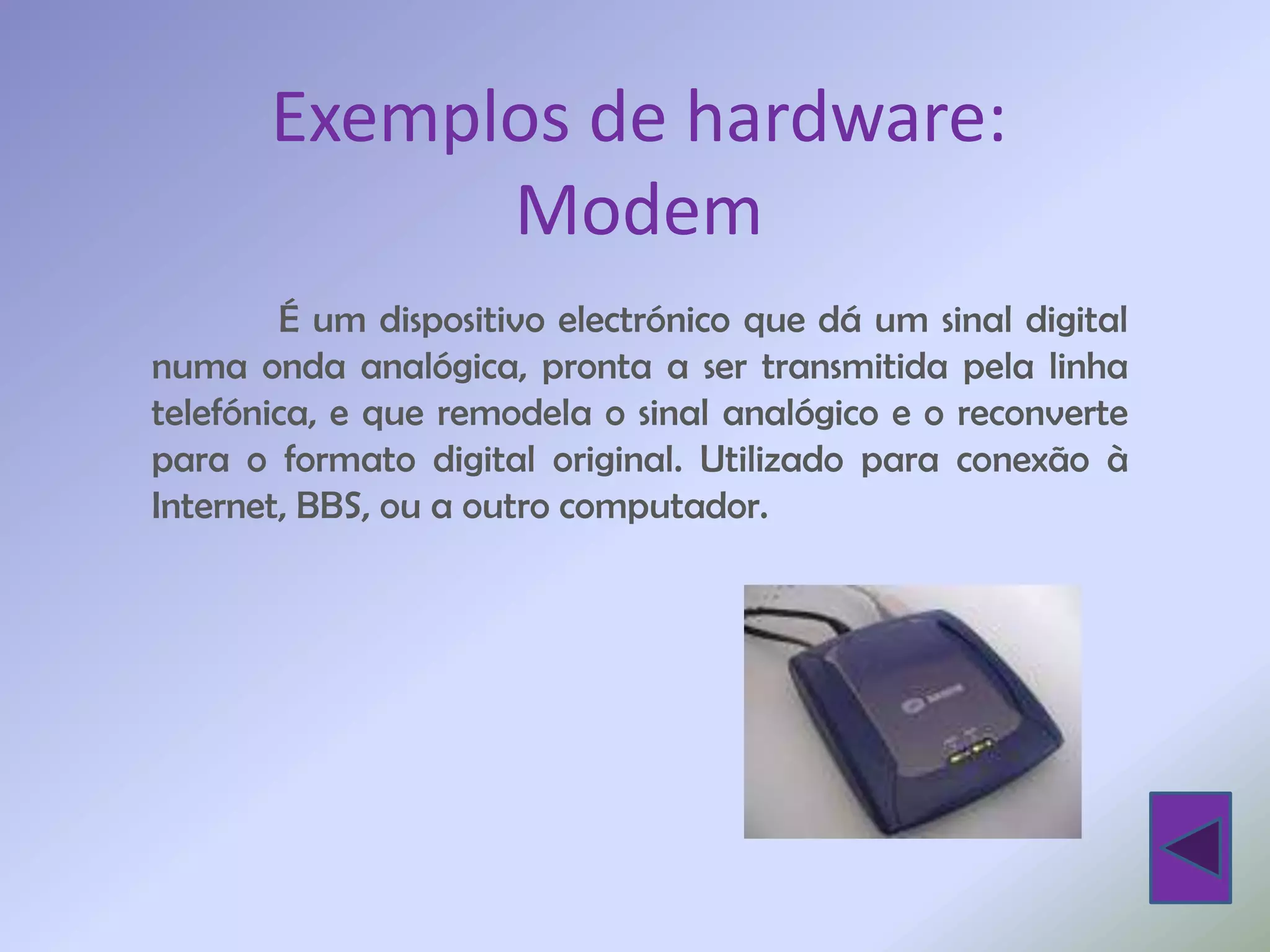 Exemplos de hardware:
             Modem
        É um dispositivo electrónico que dá um sinal digital
numa onda analógica, pronta a ser transmitida pela linha
telefónica, e que remodela o sinal analógico e o reconverte
para o formato digital original. Utilizado para conexão à
Internet, BBS, ou a outro computador.
 