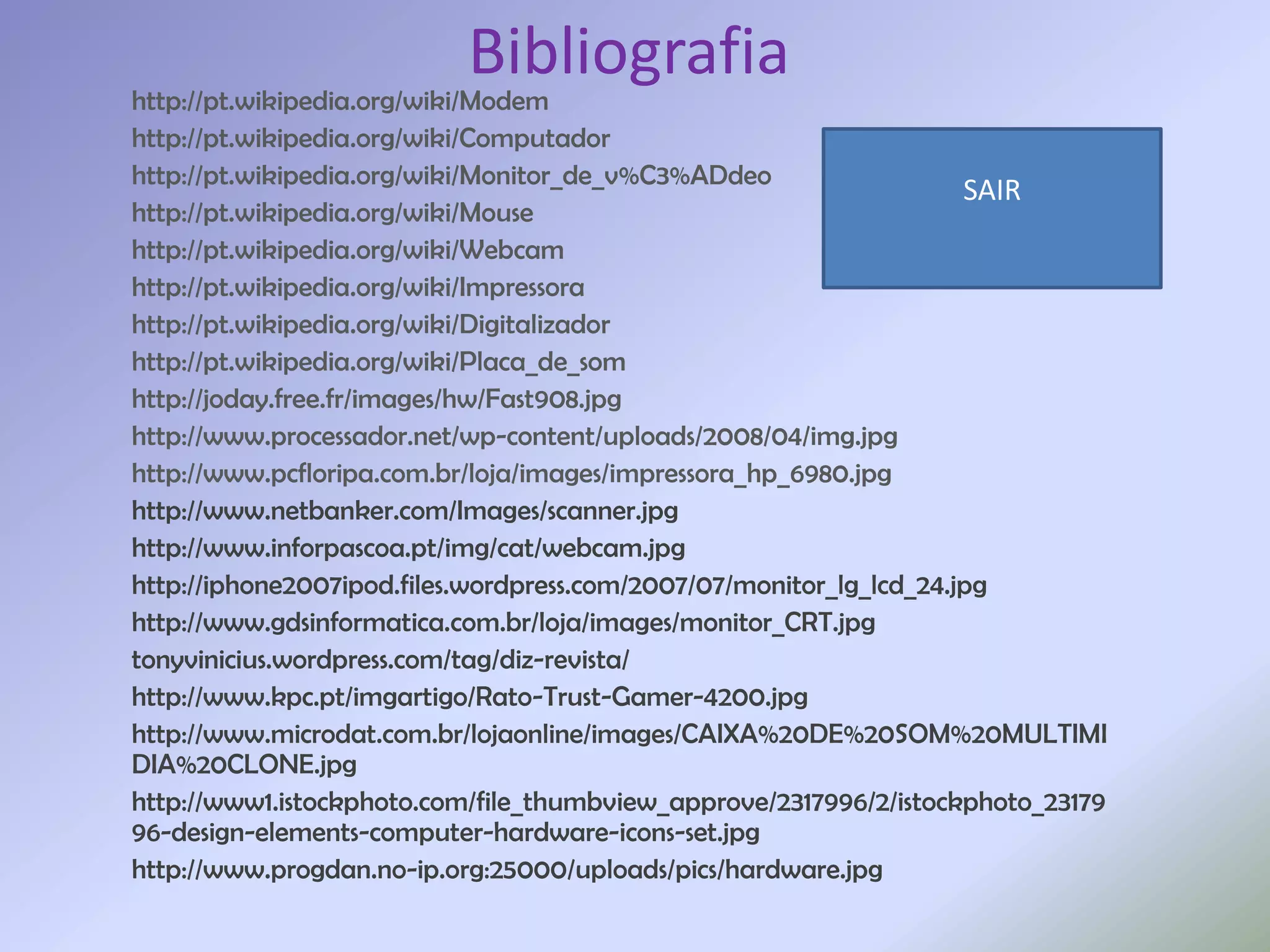 Bibliografia
http://pt.wikipedia.org/wiki/Modem
http://pt.wikipedia.org/wiki/Computador
http://pt.wikipedia.org/wiki/Monitor_de_v%C3%ADdeo
                                                                     SAIR
http://pt.wikipedia.org/wiki/Mouse
http://pt.wikipedia.org/wiki/Webcam
http://pt.wikipedia.org/wiki/Impressora
http://pt.wikipedia.org/wiki/Digitalizador
http://pt.wikipedia.org/wiki/Placa_de_som
http://joday.free.fr/images/hw/Fast908.jpg
http://www.processador.net/wp-content/uploads/2008/04/img.jpg
http://www.pcfloripa.com.br/loja/images/impressora_hp_6980.jpg
http://www.netbanker.com/Images/scanner.jpg
http://www.inforpascoa.pt/img/cat/webcam.jpg
http://iphone2007ipod.files.wordpress.com/2007/07/monitor_lg_lcd_24.jpg
http://www.gdsinformatica.com.br/loja/images/monitor_CRT.jpg
tonyvinicius.wordpress.com/tag/diz-revista/
http://www.kpc.pt/imgartigo/Rato-Trust-Gamer-4200.jpg
http://www.microdat.com.br/lojaonline/images/CAIXA%20DE%20SOM%20MULTIMI
DIA%20CLONE.jpg
http://www1.istockphoto.com/file_thumbview_approve/2317996/2/istockphoto_23179
96-design-elements-computer-hardware-icons-set.jpg
http://www.progdan.no-ip.org:25000/uploads/pics/hardware.jpg
 