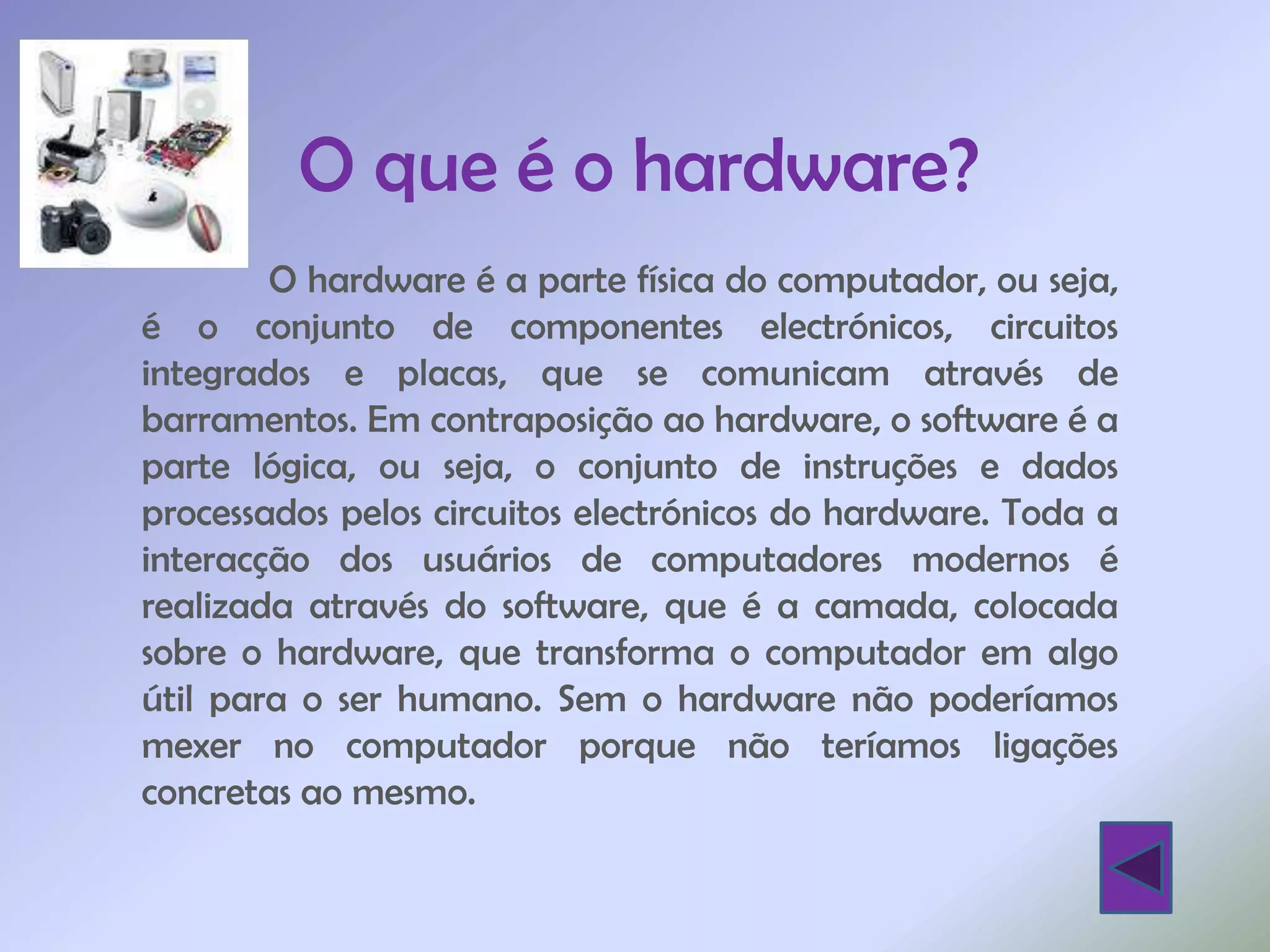 O que é o hardware?
        O hardware é a parte física do computador, ou seja,
é o conjunto de componentes electrónicos, circuitos
integrados e placas, que se comunicam através de
barramentos. Em contraposição ao hardware, o software é a
parte lógica, ou seja, o conjunto de instruções e dados
processados pelos circuitos electrónicos do hardware. Toda a
interacção dos usuários de computadores modernos é
realizada através do software, que é a camada, colocada
sobre o hardware, que transforma o computador em algo
útil para o ser humano. Sem o hardware não poderíamos
mexer no computador porque não teríamos ligações
concretas ao mesmo.
 