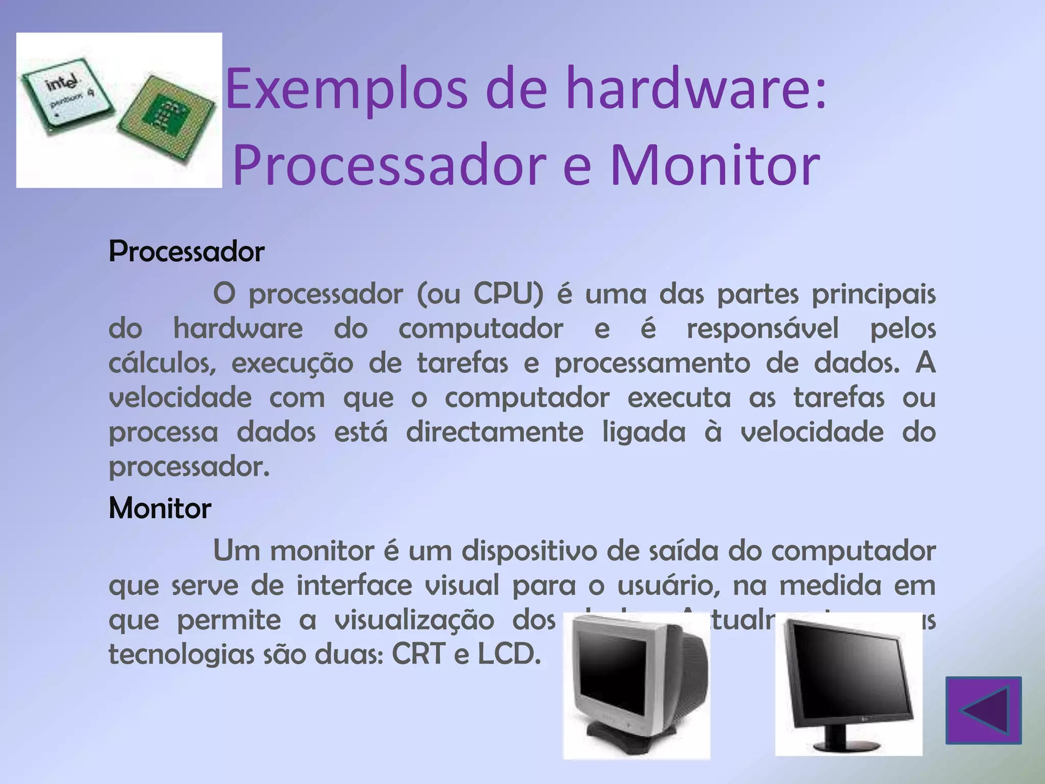 Exemplos de hardware:
       Processador e Monitor
Processador
        O processador (ou CPU) é uma das partes principais
do hardware do computador e é responsável pelos
cálculos, execução de tarefas e processamento de dados. A
velocidade com que o computador executa as tarefas ou
processa dados está directamente ligada à velocidade do
processador.
Monitor
        Um monitor é um dispositivo de saída do computador
que serve de interface visual para o usuário, na medida em
que permite a visualização dos dados. Actualmente, essas
tecnologias são duas: CRT e LCD.
 