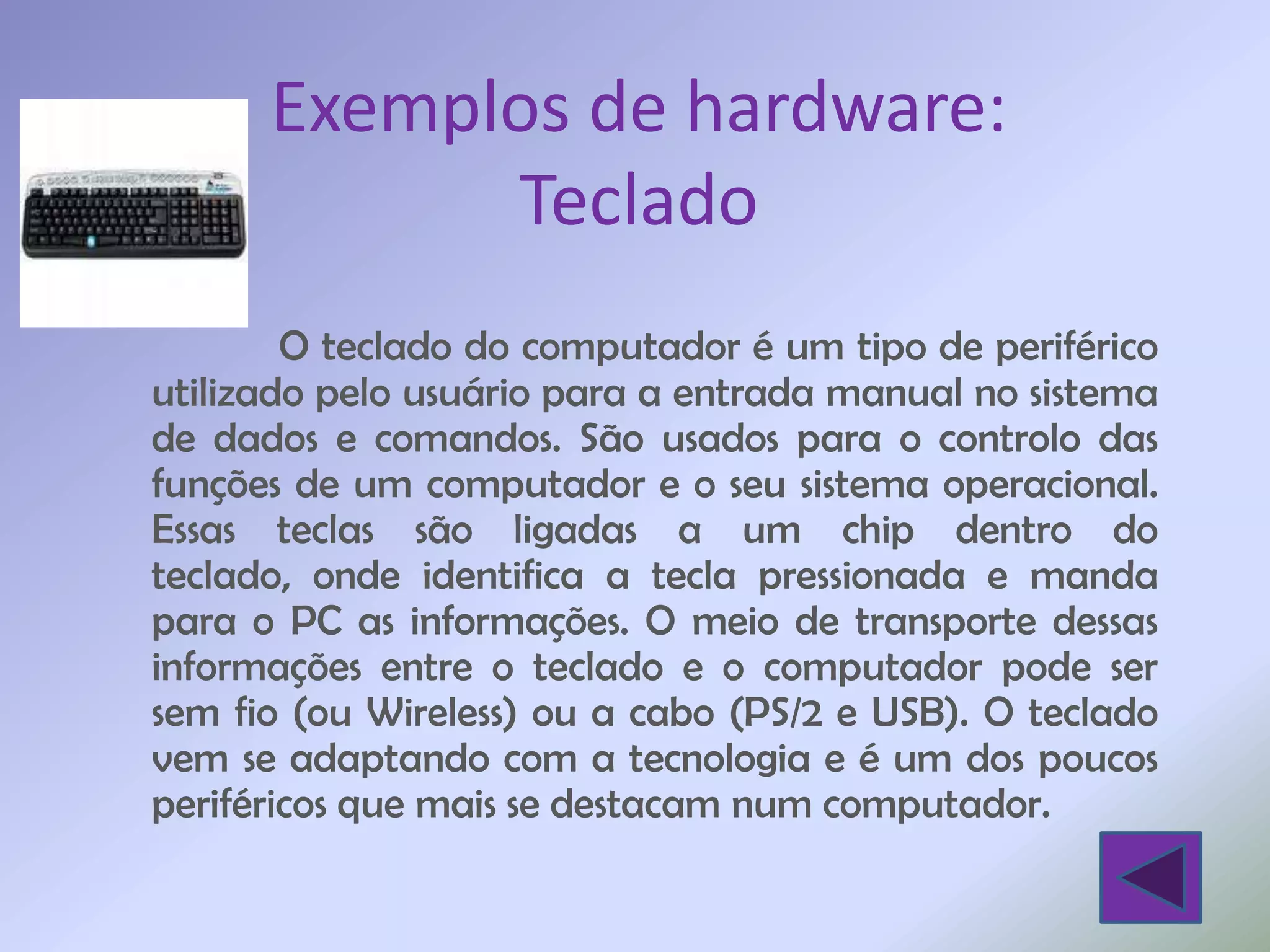 Exemplos de hardware:
            Teclado
        O teclado do computador é um tipo de periférico
utilizado pelo usuário para a entrada manual no sistema
de dados e comandos. São usados para o controlo das
funções de um computador e o seu sistema operacional.
Essas teclas são ligadas a um chip dentro do
teclado, onde identifica a tecla pressionada e manda
para o PC as informações. O meio de transporte dessas
informações entre o teclado e o computador pode ser
sem fio (ou Wireless) ou a cabo (PS/2 e USB). O teclado
vem se adaptando com a tecnologia e é um dos poucos
periféricos que mais se destacam num computador.
 