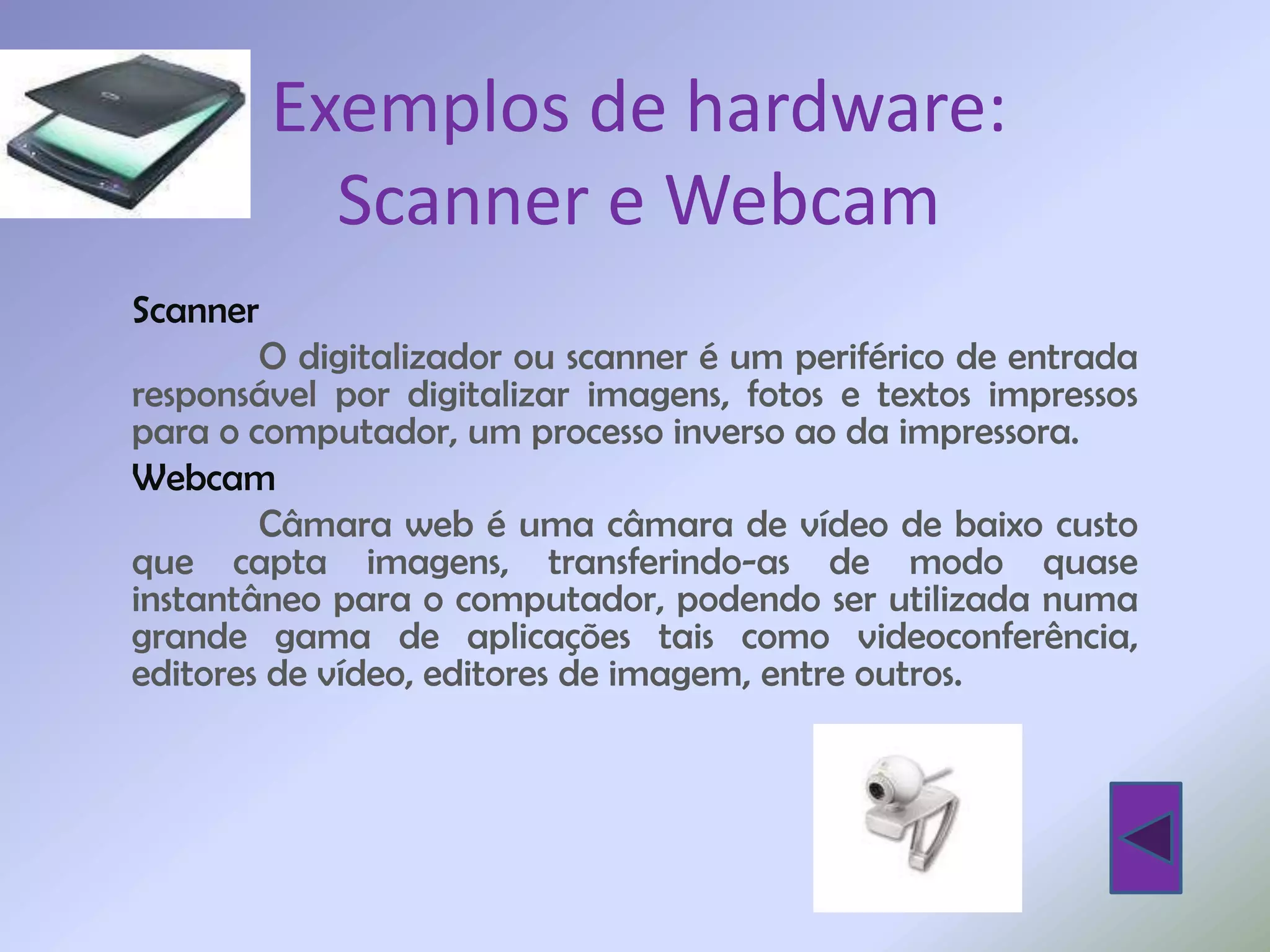 Exemplos de hardware:
          Scanner e Webcam
Scanner
        O digitalizador ou scanner é um periférico de entrada
responsável por digitalizar imagens, fotos e textos impressos
para o computador, um processo inverso ao da impressora.
Webcam
        Câmara web é uma câmara de vídeo de baixo custo
que capta imagens, transferindo-as de modo quase
instantâneo para o computador, podendo ser utilizada numa
grande gama de aplicações tais como videoconferência,
editores de vídeo, editores de imagem, entre outros.
 