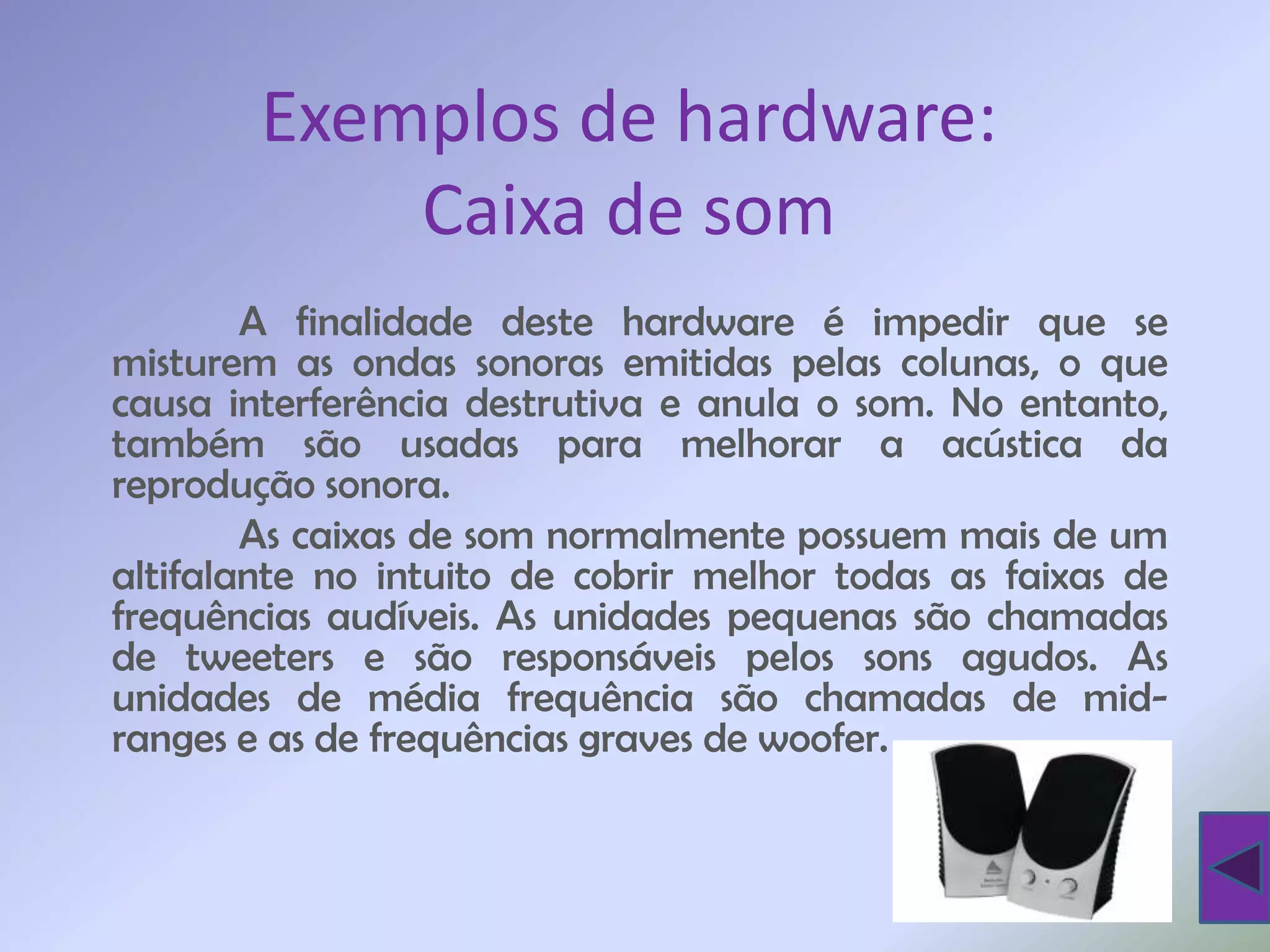 Exemplos de hardware:
            Caixa de som
        A finalidade deste hardware é impedir que se
misturem as ondas sonoras emitidas pelas colunas, o que
causa interferência destrutiva e anula o som. No entanto,
também são usadas para melhorar a acústica da
reprodução sonora.
        As caixas de som normalmente possuem mais de um
altifalante no intuito de cobrir melhor todas as faixas de
frequências audíveis. As unidades pequenas são chamadas
de tweeters e são responsáveis pelos sons agudos. As
unidades de média frequência são chamadas de mid-
ranges e as de frequências graves de woofer.
 